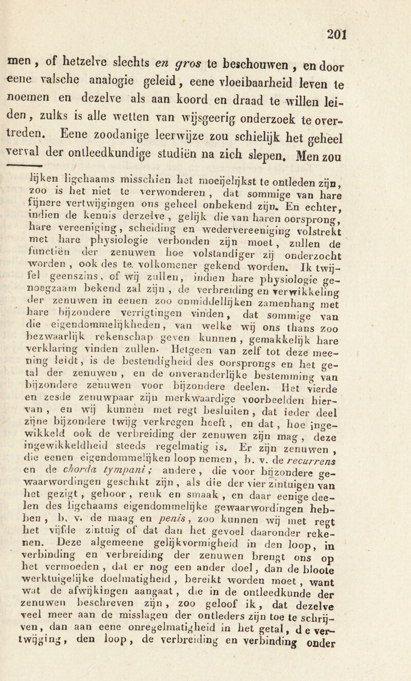 men , of hetzelve slechts en gros te beschouwen , en door €ene valsche analogie geleid, eene vloeibaarheid leven te noemen en dezelve als aan koord en draad te willen lei- den , zulks is alle w etten van wijsgeerig onderzoek te over- treden. Eene zoodanige leerwijze zou schielijk het geheel verval der ontleedkundige studiën na zich slepen. Men zou lijken iigcliaams misschien hot moeijelrjkst te ontleden zijn, zoo IS het niet te verwonderen , dat sommige van hare fijnere vertwijgingen ons geheel onbekend zijn. En echter, mdien de kennis derzelve , gelijk die van haren oorsprong * hare vereeniging, scheiding en wedervereenigiug volstrekt met hare physiologie verbonden zijn moet, zullen de funcltën der zenuwen hoe volstandiger zij onderzocht worden , ook des te. volkomener gekend worden. Ik twij- fel geenszins, of wij zullen, indien hare physiologie ge- noegzaam bekend zal zijn , de verbreiding en verwikkeling der zenuwen in eenen zoo onmiddellijken zamenhang met bare bijzondere verrigtingeii vinden, dat sommige van die eigendommelqkheden, van welke wg ons thans zoo bezwaarlijk rekenschap geven kunnen , gemakkeigk bare verklaring vinden zullen. ^ Hetgeen van zelf tot deze mee- mng leidt, is de bestendigheid des oorsprongs en bet ge- tal der zenuwen , en de onveranderlijke bestemming van liijzondere zenuwen voor bijzondere deelen. Het vierde en zesde zenuwpaar zijn merkwaardige voorbeelden hier- van , en wij kunnen met regt besluiten , dat ieder deel zijne bijzondere twijg verkregen heeft, en dat, boe inge- wikkeld ook de verbreiding der zenuwen zijn mag , deze ingewikkeldheid steeds regelmatig is. Er zgn zenuwen die eenen eigendommelijken loop nemen , h. m. de recurrens en de chorda tynipani; andere, die voor bgzondere ge- waarwordingen geschikt zijn, ais die der vier zintuigen van bet gezigt , gehoor , reuk en smaak , en daar eenige dee- len des ligchaams eigendommelgke gewaarwordingen heb- ben , b, V. de maag en penis, zoo kunnen wij met regt bet vijfde zintuig of dat dan bet gevoel daaronder reke- nen. Deze algemeene gelgkvormlgheid in den loop, in verbinding en verbreiding der zenuwen brengt ons op bet vermoeden, dat er nog een ander doel, dan de bloote werktuigelijke doelmatigheid, bereikt worden moet, want wat de afwijkingen aangaat, die in de ontleedkunde der zenuwen beschreven zijn, zoo geloof ik, dat dezelve veel meer aan de misslagen der ontleders zijn toe te schrij- ven, dan aan eene onregelmatigheid in bet getal, d e ver- zwijging, den loop, de verbreiding en verbinding ouder