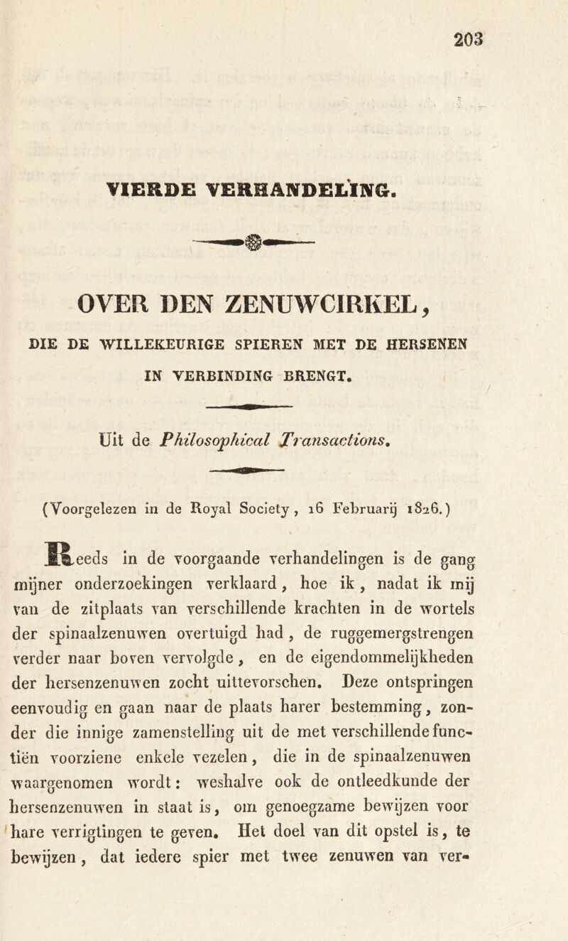 VIERDE VERHANDELING. OVER DEN ZENUWCIRKEL, DIE DE WILLEKEURIGE SPIEREN MET DE HERSENEN IN VERBINDING BRENGT. Uit de Phüosophical Transactions, (Voorgelezen in de Royal Society, i6 Februarg 1826.) ÏS^eeds in de voorgaande verhandelingen is de gang mijner onderzoekingen verklaard, hoe ik , nadat ik inij van de zitplaats van verschillende krachten in de wortels der spinaalzenuwen overtuigd had , de ruggemergstrengen verder naar boven vervolgde, en de eigendommelijkheden der hersenzenuwen zocht uittevorschen. Deze ontspringen eenvoudig en gaan naar de plaats harer bestemming, zon- der die innige zamenstelling uit de met verschillende func- tiën voorziene enkele vezelen, die in de spinaalzenuwen waargenomen wmrdt: w'eshalve ook de ontleedkunde der hersenzenuw^en in staat is, om genoegzame bew'ijzen voor hare verrigtingen te geven. Het doel van dit opstel is, te bewijzen, dat iedere spier met tw ee zenuwen van ver-