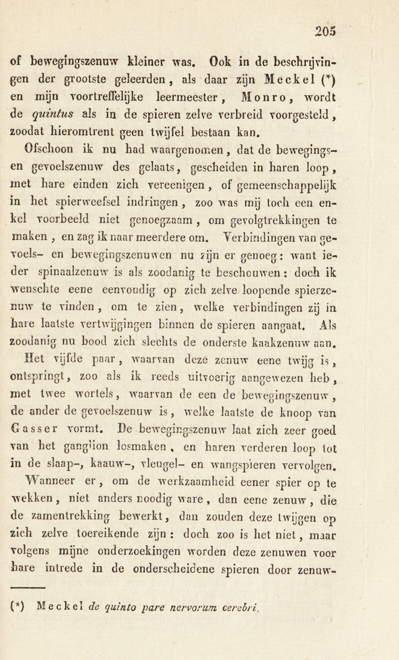 of bewegingszenuw kleiner ^Tas, Ook in de beschrijvin- gen der grootste geleerden, als daar zijn Meckel en mijn voortreffelijke leermeester , M o n r o , wordt de quintus als in de spieren zelve verbreid voorgesteld, zoodat hieromtrent geen twijfel bestaan kan* Ofschoon ik nu had waargenomen, dat de bewegings- en gevoelszenuw des gelaats, gescheiden in haren loop , rnet hare einden zich vereenigen, of gemeenschappelijk in het spierweefsel indringen, zoo was mij toch een en- kel voorbeeld niet genoegzaam , om gevolgtrekkingen te maken , en zag ik naar meerdere om. Yerbindingen van ge- Toels- en bewegingszenuwen nu zijn er genoeg: want ie- der spinaalzenuw is als zoodanig te beschouwen: doch ik wensclite eene eenvoudig op zich zelve loopende spierze- Ruw te vinden , om te zien, welke verbindingen zij in hare laatste vertwijgingen binnen de spieren aangaat. Als zoodanig nu bood zich slechts de onderste kaakzenuw aan. Het vijfde paar, waarvan deze zenuw eene twijg is, ontspringt, zoo als ik reeds uitvoerig aangewezen heb, met twee wortels, waarvan de een de bewegingszenuw, de ander de gevoelszenuw is, welke laatste de knoop van Gasser vormt. He bewegingszenuw^ laat zich zeer goed van het ganglion losmaken , en haren verderen loop tot in de slaap-, kaauw-, vleugel- en wangspieren vervolgen. Wanneer er , om de werkzaamheid eener spier op te wekken , niet anders noodig ware , dan eene zenuw , die de zamentrekking bew'erkt, dan zouden deze twgigen op zich zelve toereikende zijn: doch zoo is het niet, maar volgens mijne onderzoekingen worden deze zenuwen voor hare intrede in de onderscheidene spieren door zenuw- (*) Meckel de quinto pare nervoriim cerebri.