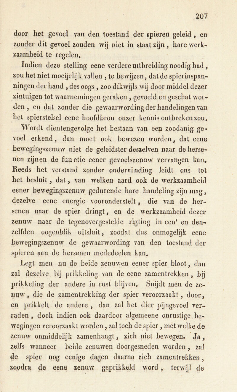 door het gevoel van den toestand der spieren geleid, en zonder dit gevoel zouden vrij niet in staat zgn, hare werk- zaamheid te regelen. Indien deze stelling eene verdere uitbreiding noodig had , zou het niet moeijelijk vallen , tc bewijzen, dat de spierinspan- ningen der hand , des oogs, zoo dikwijls wij door middel dezer zintuigen tot waarnemingen geraken , gevoeld en geschat wor- den , en dat zonder die gewaarwording der handelingen van het spierstelsel eene hoofdbron onzer kennis ontbreken zou. Wordt dientengevolge het bestaan van een zoodanig ge- voel erkend, dan moet ook bewezen worden^ dat eene bewegingszenuw niet de geleidster deszelven naar de herse- nen zijnen de functie eener gevoelszenuw vervangen kan. Reeds het verstand zonder ondervinding leidt ons tot het besluit, dat, van welken aard ook de werkzaamheid eener bewegingszenuw gedurende hare handeling zijn mag, dezelve eene energie vooronderstelt, die van de her- senen naar de spier dringt, en de werkzaamheid dezer zenuw naar de tegenovergestelde rigting in een* en den- zelfden oogenblik uitsluit, zoodat dus onmogelijk eene bewegingszenuw de gewaarwording van den toestand der spieren aan de hersenen mededeelen kan. Legt men nu de beide zenuwen eener spier bloot, dan zal dezelve bij prikkeling van de eene zamentrekken , bij prikkeling der andere in rust blijven. Snijdt men de ze- nuw, die de zamentrekking der spier veroorzaakt, door, en prikkelt de andere , dan zal het dier pijngevoel ver- raden , doch indien ook daardoor algemeene onrustige be- wegingen veroorzaakt wwden, zal toch de spier, met welke de zenuw onmiddelijk zamenhangt, zich niet bewegen. Ja, zelfs wanneer beide zenuwen doorgesneden worden, zal de spier nog eenige dagen daarna zich zamentrekken, zoodra de eene zenuw geprikkeld word, terwijl de