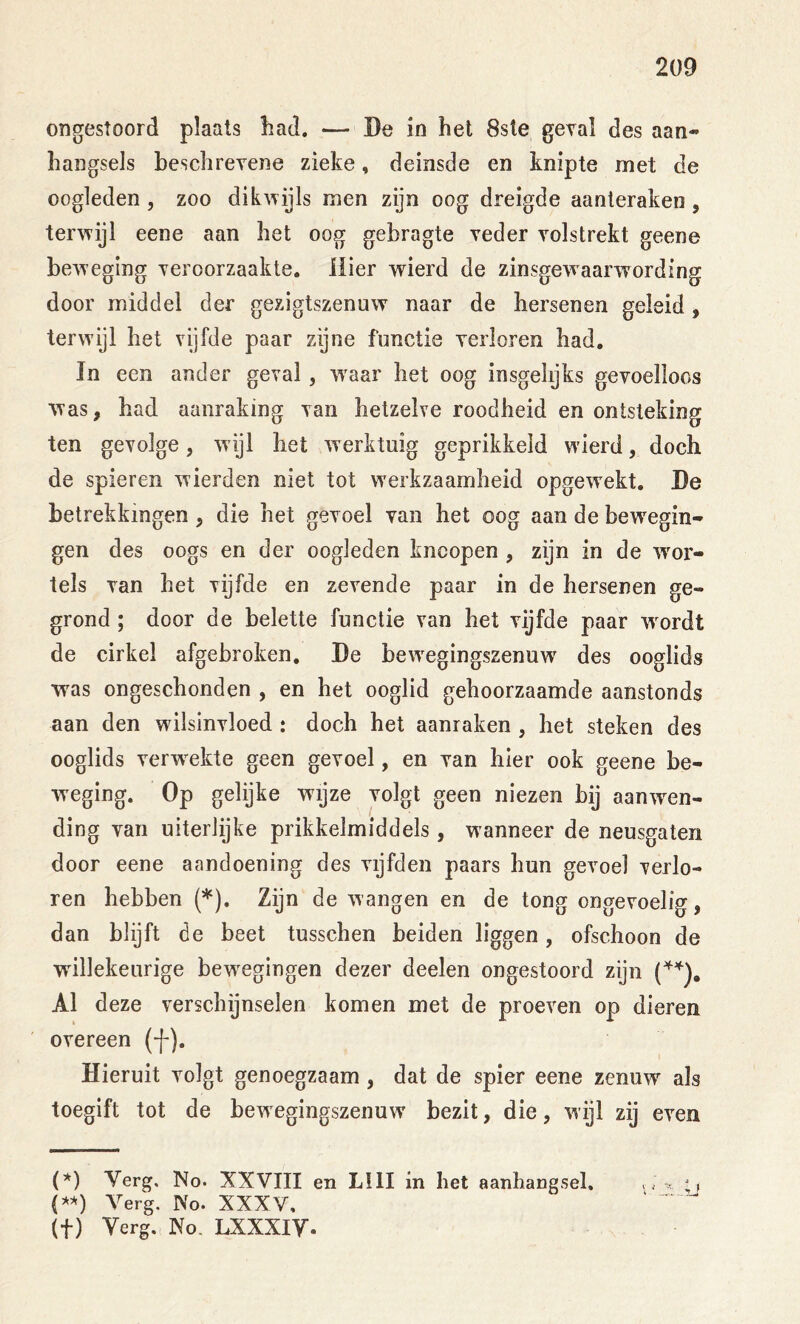 2ü9 ongestoord plaats bad. — Be in het 8sle geval des aan- hangsels heschrevene zieke, deinsde en knipte met de oogleden , zoo dikwijls men zijn oog dreigde aanleraken , terwijl eene aan het oog gebragte veder volstrekt geene beweging veroorzaakte. Hier wierd de zinsgewaarwording door middel der gezigtszenuw naar de hersenen geleid, terwijl het vgfde paar zijne functie verloren had. In een ander geval, w^aar het oog insgelijks gevoelloos was, had aanraking van hetzelve roodheid en ontsteking ten gevolge, wijl het werktuig geprikkeld wierd, doch de spieren wierden niet tot w'erkzaamheid opgew^ekt, Be betrekkingen, die het gevoel van het oog aan de bewegin- gen des oogs en der oogleden kncopen , zijn in de w^or- tels van het vijfde en zevende paar in de hersenen ge- grond ; door de belette functie van het vijfde paar w^ordt de cirkel afgebroken. Be bewTgingszenuw des ooglids was ongeschonden , en het ooglid gehoorzaamde aanstonds aan den wilsinvloed : doch het aanraken , het steken des ooglids verweekte geen gevoel, en van hier ook geene be- weging. Op gelijke wijze volgt geen niezen bij aanwen- ding van uiterlijke prikkelmiddels , wanneer de neusgaten door eene aandoening des vijfden paars hun gevoel verlo- ren hebben (*). Zijn de wangen en de tong ongevoelig, dan blijft de beet tusschen beiden liggen, ofschoon de willekeurige bew^egingen dezer deelen ongestoord zijn Al deze verschijnselen komen met de proeven op dieren overeen (f). Hieruit volgt genoegzaam , dat de spier eene zenuw als toegift tot de bew egingszenuw’ bezit, die, wijl zij even (*) Verg, No. XXVIII en LIII in het aanhangsel, {*■>') Verg, No. XXXV, (t) Verg. No. LXXXiy.