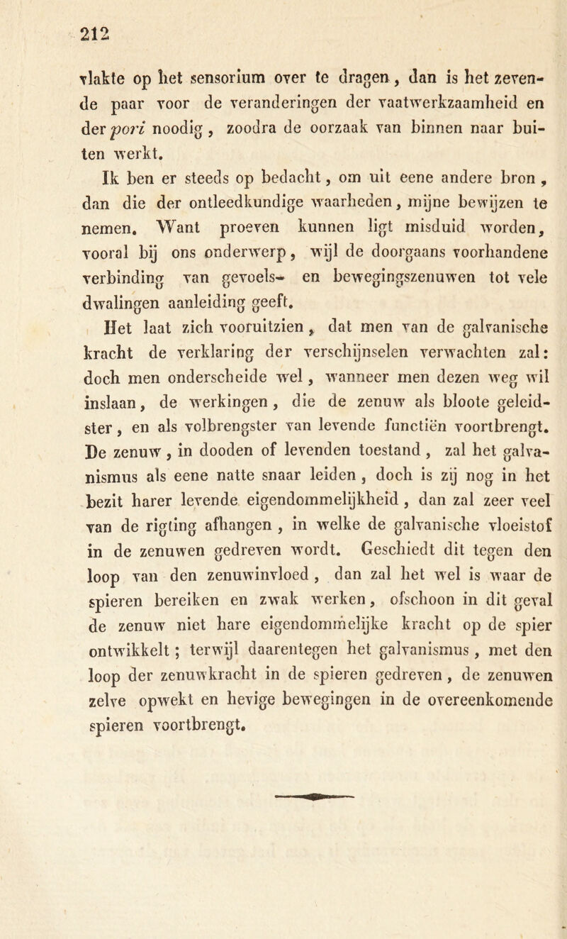 Tlakte op liet sensorlum over te dragen, dan is het reven- de paar voor de veranderingen der vaatwerkzaamheid en der fori noodig , zoodra de oorzaak van binnen naar bui- ten vverkt. Ik ben er steeds op bedacht, om uit eene andere bron , dan die der ontleedkundige ’svaarhcden, mijne bewijzen te nemen. Want proeven kunnen ligt misduid. worden, vooral bij ons onderwerp, wijl de doorgaans voorhandene verbinding van gevoels- en bewegingszenuwen tot vele dwalingen aanleiding geeft. Het laat zich vooruitzien, dat men van de galvanische kracht de verklaring der verschijnselen verwachten zal: doch men onderscheide w^el, wanneer men dezen w eg w il inslaan, de werkingen, die de zenuw' als bloote geleid- ster , en als volbrengster van levende functiën vooribrengt, He zenuw, in dooden of levenden toestand , zal het galva- nismus als eene natte snaar leiden, doch is zij nog in het bezit harer levende eigendommelijkheid, dan zal zeer veel van de rigting afhangen , in welke de galvanische vloeistof in de zenuwen gedreven W'ordt. Geschiedt dit tegen den loop van den zenuwinvloed , dan zal het wel is waar de spieren bereiken en zwak w erken, ofschoon in dit geval de zenuw' niet hare eigendommelijke kracht op de spier ontwikkelt; terwijl daarentegen het galvanismus, met den loop der zenuwkracht in de spieren gedreven, de zenuwen zelve opwekt en hevige bewegingen in de overeenkomende spieren voortbrengt.