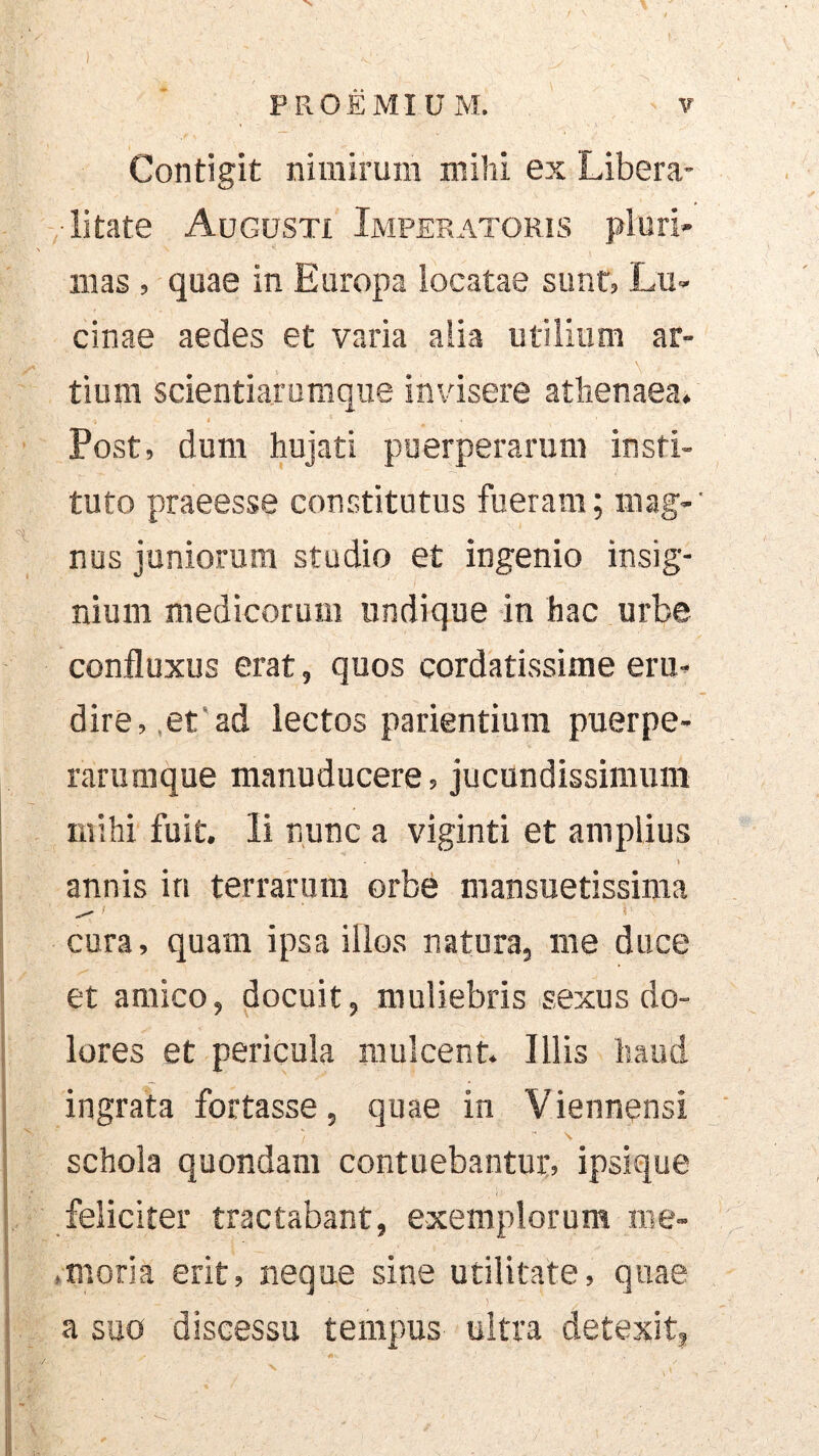 Contigit nimirum mihi ex Libera- • litate Augusti Imperatoris pluri- mas , quae in Europa locatae sunt, Lu- cinae aedes et varia alia utilium ar- , \ tium scientiarumque invisere athenaea. Post, dum hujati puerperarum insti- tuto praeesse constitutus fueram; mag- nus juniorum studio et ingenio insig- nium medicorum undique in hac urbe confluxus erat, quos cordatissime eru- dire,,et'ad lectos patientium puerpe- rarumque manuducere, Jucundissimum mihi fuit. Ii nunc a viginti et amplius i annis in terrarum orbe mansuetissima cura, quam ipsa illos natura, me duce et amico, docuit, muliebris sexus do- lores et pericula mulcent. Illis haud ingrata fortasse, quae in Viennensi schola quondam contuebantur, ipsique feliciter tractabant, exemplorum me- .moria erit, neque sine utilitate, quae a suo discessu tempus uitra detexit, V