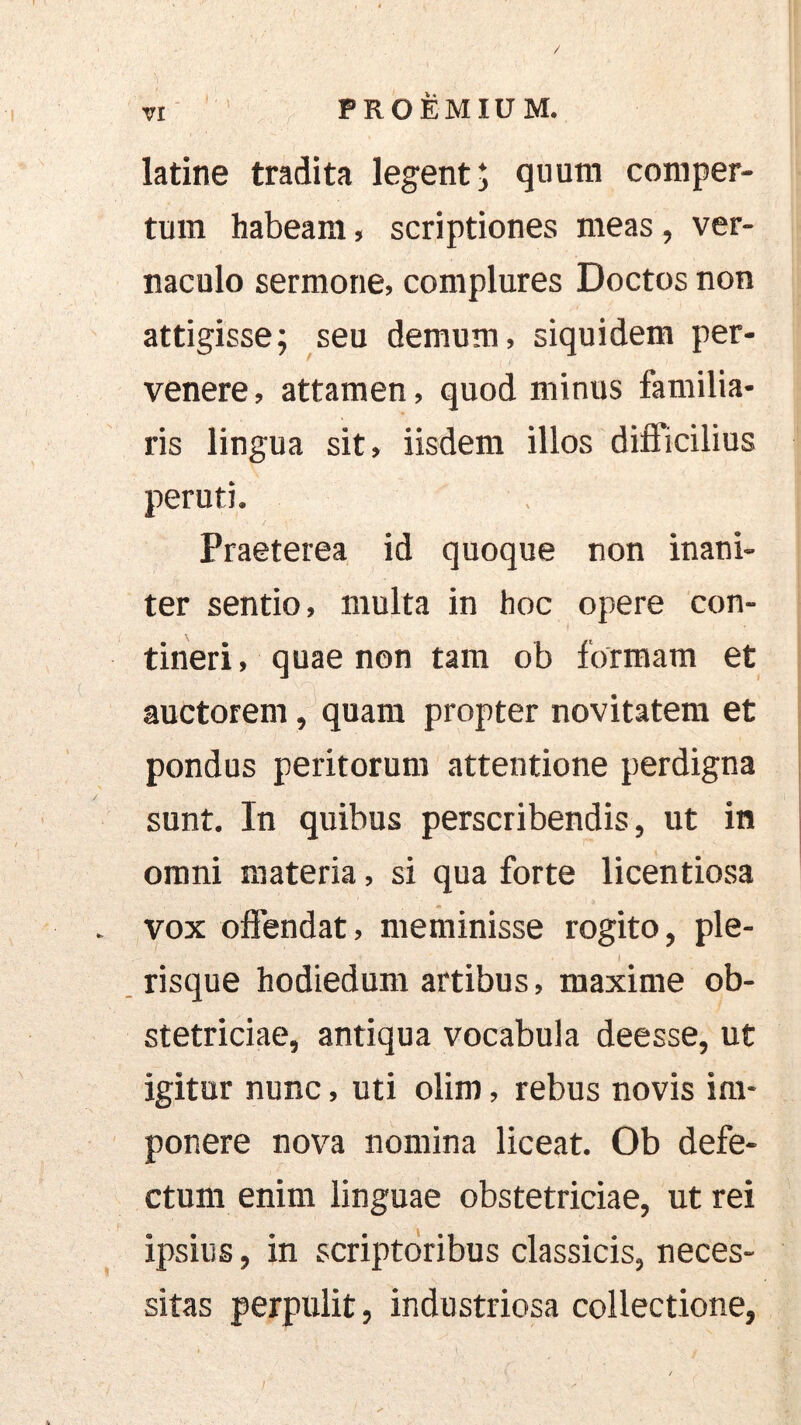 latine tradita legent; qiiutn comper- tum habeam, scriptiones meas, ver- naculo sermone, complures Doctos non attigisse; seu demum, siquidem per- venere , attamen, quod minus familia- ris lingua sit, iisdem illos difficilius per uti. Praeterea id quoque non inani- ter sentio, multa in hoc opere con- tineri, quae non tam ob formam et auctorem, quam propter novitatem et pondus peritorum attentione perdigna sunt. In quibus perscribendis, ut in omni materia, si qua forte licentiosa vox oflendat, meminisse rogito, ple- risque hodiedum artibus, maxime ob- stetriciae, antiqua vocabula deesse, ut igitur nunc, uti olim, rebus novis im- ponere nova nomina liceat. Ob defe- ctum enim linguae obstetriciae, ut rei ipsius, in scriptoribus classicis, neces- sitas perpulit, industriosa collectione,