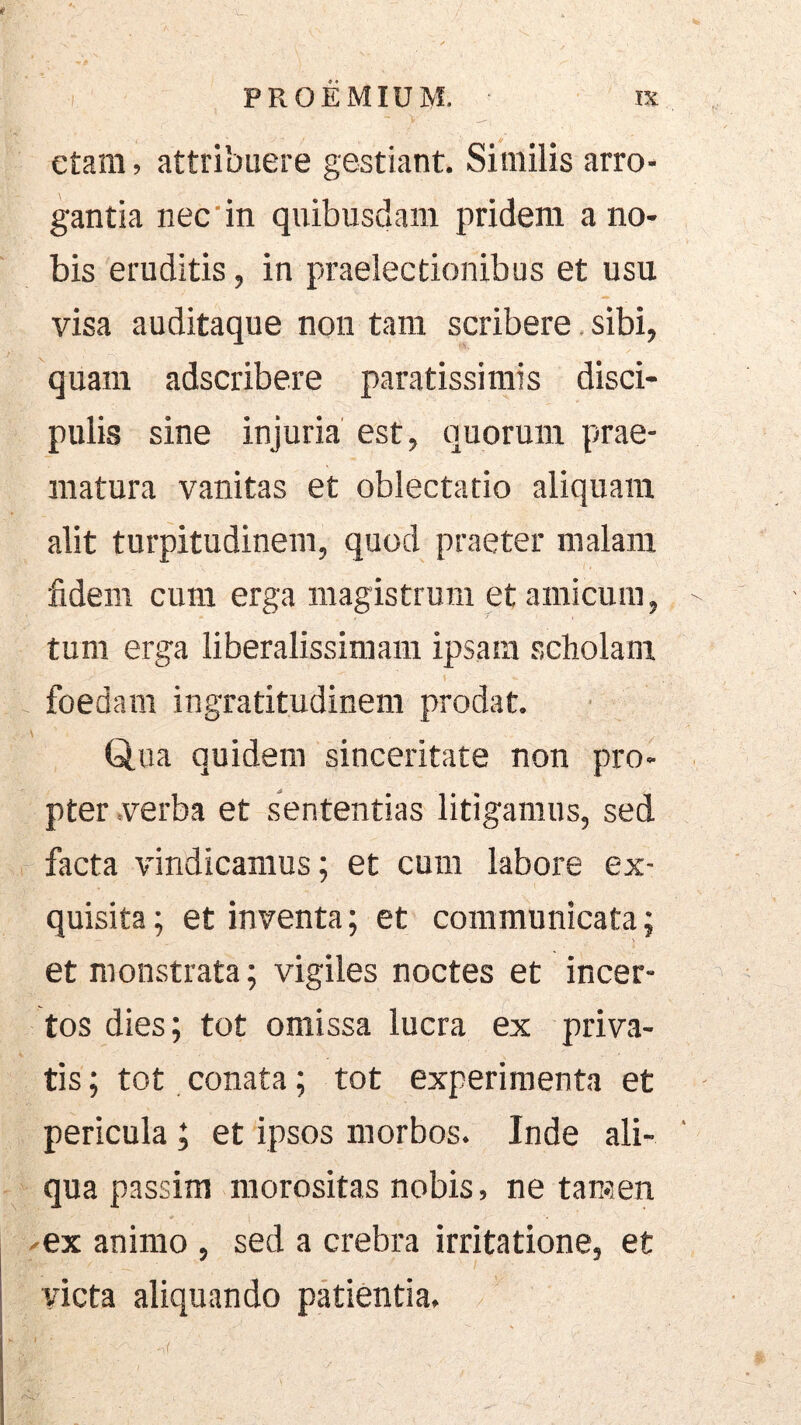 ctam, attribuere gestiant. Similis arro- gantia nec'in quibusdam pridem a no- bis eruditis, in praelectionibus et usu visa auditaque non tam scribere, sibi, quam adscribere paratissimis disci- pulis sine injuria est, quorum prae- matura vanitas et oblectatio aliquam alit turpitudinem, quod praeter malam fidem cura erga magistrum et amicum, tum erga liberalissimam ipsam scholam foedam ingratitudinem prodat. \ Qua quidem sinceritate non pro- pter .verba et sententias litigamus, sed facta vindicamus; et cum labore ex- quisita ; et inventa; et communicata; et monstrata; vigiles noctes et incer- tos dies; tot omissa lucra ex priva- tis ; tot conata; tot experimenta et pericula; et ipsos morbos. Inde ali- qua passim morositas nobis, ne tamen .-ex animo , sed a crebra irritatione, et victa aliquando patientia.