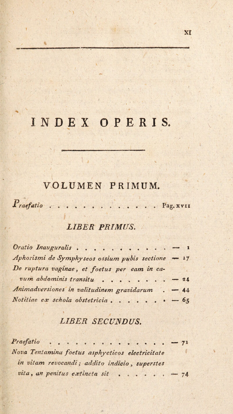 XI INDEX OPERIS. VOLUMEN PRIMUM. Pag. LIBER PRIMUS. Oratio Inauguralis Aphorismi de Symphyseos ossium p^bis sectione “< De ruptura vaginae, et foetus per eam in ca~ vurh abdominis transitu Animadversiones in valitudinem gravidarum . - Notitiae eec schola obstetricia • - I LIBER SECUNDUS. Praefatio Nova Tentamina foetus asphycticos eleetricitate in vitam revocandi; addito indicio, superstes vita, an penitus extincta sit - xvir 1 17 24 44 65 71 74