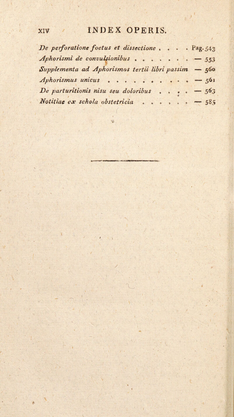 xtv INDEX OPERIS. De petforatione foetus et dissectione «... P*‘g*543 j Aphorismi de convulsionibus . — 553 Supplementa ad Aphorismos tertii libri passim — 560 Aphorismus unicus ... — 561 De parturitionis nisu seu doloribus , . • . — Notitiae ex schola obstetricia 5S5 ..r