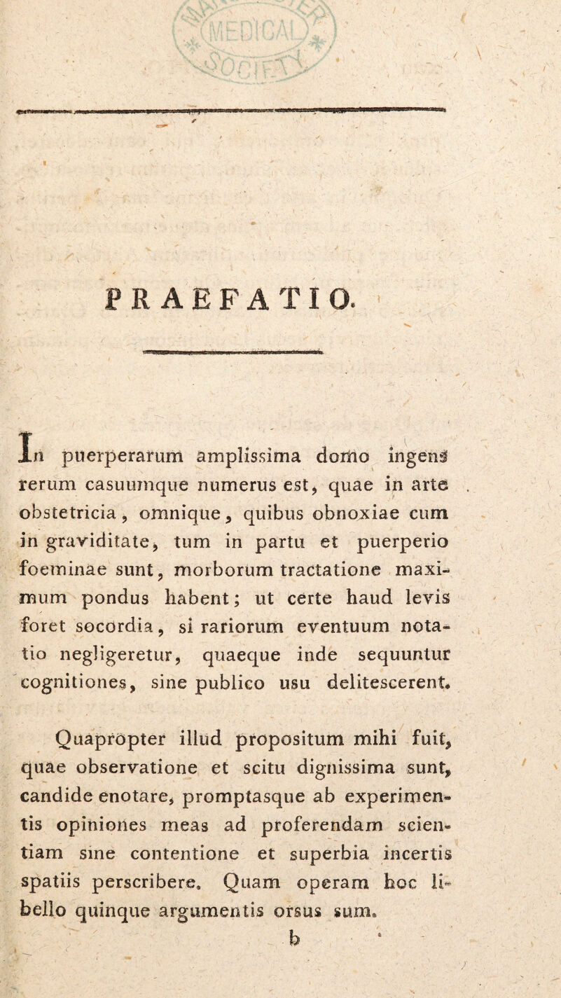 PRAEFATIO. ' In puerperarum amplissima doriio ingens rerum casuumque numerus est^ quae in arte obstetricia 5 omnique, quibus obnoxiae cum in graviditate^ tum in partu et puerperio foeminae suntj, morborum tractatione maxi- mum pondus habent; ut certe haud levis foret socordia, si rariorum eventuum nota- tio negligeretur, quaeque inde sequuntur cognitiones, sine publico usu delitescerent* Quapropter illud propositum mihi fuit, quae observatione et scitu digiiLssima sunt, candide enotare, promptasque ab experimen- tis opiniones meas ad proferendam scien- tiam sine contentione et superbia incertis spatiis perscribere. Quam operam hoc li*- bello quinque argumentis orsus sum. b