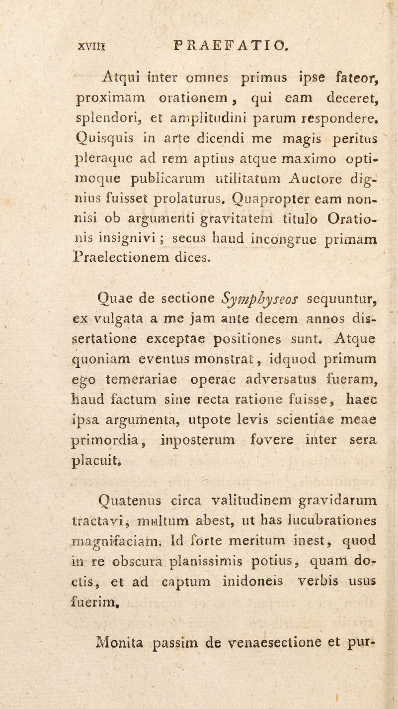 Atqui tnter omnes primus ipse fateor, proximam orationem, qui eam deceret, splendori, et amplitudini parum respondere. Quisquis in arte dicendi me magis peritus pleraque ad rem aptius atque maximo opti- moque publicarum utilitatum Auctore dig- nius fuisset prolaturus. Quapropter eam non- nisi ob argumenti gravitatem titulo Oratio- nis insignivi; secus haud incongrue primam Praelectionem dices. Quae de sectione Symphyseos sequuntur, ex vulgata a me jam ante decem annos dis- sertatione exceptae positiones sunt. Atque quoniam eventus monstrat, idquod primum ego temerariae operae adversatus fueram, haud factum sine recta ratione fuisse, haec ipsa argumenta, utpote levis scientiae meae primordia, inposteriim fovere inter sera placuit. Quatenus circa valitudinem gravidarum tractavi, multum abest, ut has lucubrationes niagnifaciam. Id forte meritum inest, quod in re obscura planissimis potius, quarti do- ctis, et ad captum inidoneis verbis usus fuerim. Monita passim de venaesectione et pur-