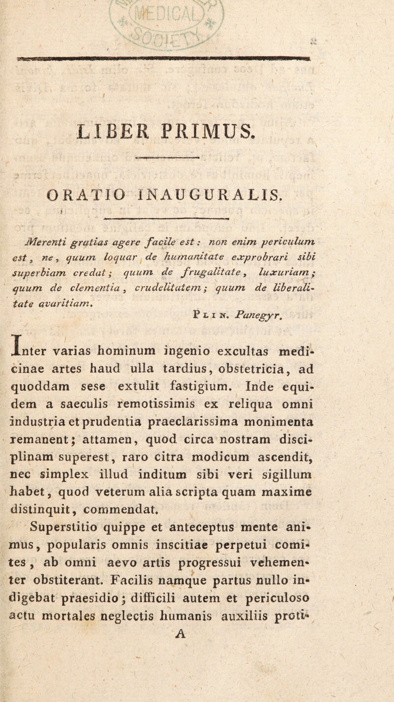 LIBER PRIMUS. ORATIO INAUGURATIS. Merenti gratias agere facile est; non enim jjericulum est, ne ^ (^uum loquar de humanitate eecprobrari sibi superbiam credat; quum de frugalitate, luxuriam; quum de clementia, crudelitatem; quum de liberali^ tate avaritiam. P 1.1 N. Panegyr. Inter varias hominum ingenio excultas medi- cinae artes haud ulla tardius, obstetricia, ad quoddam sese extulit fastigium, Inde equi- dem a saeculis remotissimis ex reliqua omni industria et prudentia praeclarissima monimenta remanent; attamen, quod circa nostram disci- plinam superest, raro citra modicum ascendit, nec simplex illud inditum sibi veri sigillum habet, quod veterum alia scripta quam maxime distinquit, commendat. Superstitio quippe et anteceptus mente ani- mus, popularis omnis inscitiae perpetui comi- tes , ab omni aevo artis progressui vehemen- ter obstiterant. Facilis namque partus nullo in- digebat praesidio; difPicili autem et periculoso actu mortales neglectis humanis auxiliis proti» A