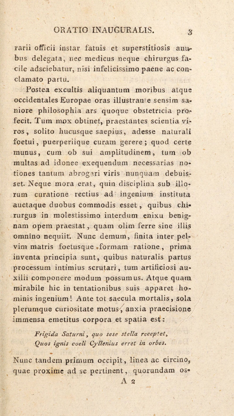 rarii officii instar fatuis et superstitiosis amv» bus delegata, iiec medicus neque chirurgus fa- cile adsciebatur, nisi infelicissimo paene ac con- clamato partu. Postea excultis aliquantum moribus atque occidentales Europae oras illnstran e sensim sa- niore philosophia ars quoque obstetricia pro^ fecit. Tum mox oblinet, praestantes scientia W- ros, solito hucusque saepius, adesse naturali foetui, puerperiique curam gerere ; quod certe munus, cum ob sui amplitudinem, tum ob multas ad idonee exequendum necessarias no- tiones tantum abrogari viris nunquam debuis- set. Neque mora erat, quin disciplina sub illo- rum curatione rectius ad ingenium instituta auctaque duobus commodis esset, quibus chi- rurgus in molestissimo interdum enixu benig- nam opem praestat, quam olim ferre sine iliis omnino nequiit. Nunc demum, finita inter pel- vim matris foetusque *formam ratione , prima inventa principia sunt, quibus naturalis partus processum intimius scrutari, tum artificiosi au- xilii componere modum possumus. Atque quam mirabile hic in tentationibus suis apparet ho- minis ingenium! Ante tot saecula mortalis, sola plerumque curiositate motus^, anxia praecisione immensa emetitus corpora et spatia est: Frigida Saturni, quo sese stella receptet. Quos ignis coeli Cyllenius erret in orbes^ Nunc tandem primum occipit, linea ac circino, quae proxime ad se pertinent, quorundam os- A.