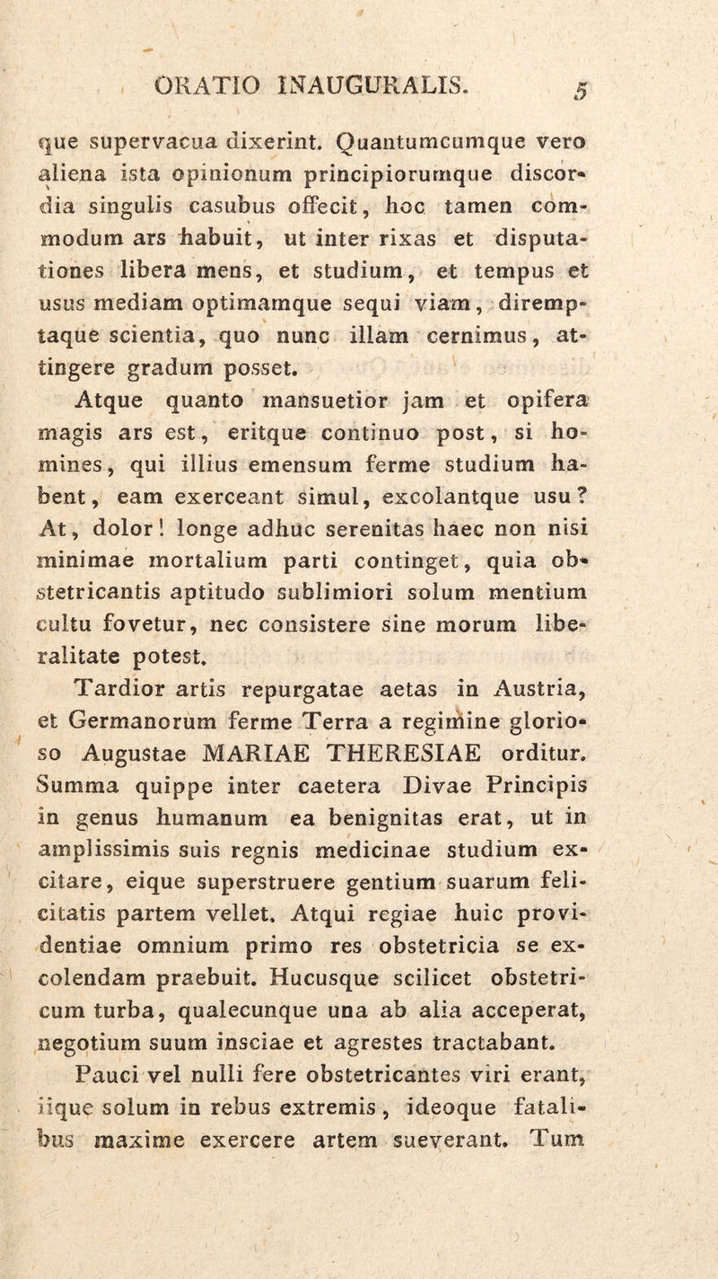 que supervacua dixerint. Quantumcumque vero aliena ista opinionum principiorurnque discor- dia singulis casubus offecit, hoc tamen com- modum ars habuit, ut inter rixas et disputa- tiones libera mens, et studium, et tempus et usus mediam optimarnque sequi viam, diremp- taque scientia, quo nunc illam cernimus, at- tingere gradum posset. Atque quanto mansuetior jam et opifera magis ars est, eritque continuo post, si ho- mines, qui illius emensum ferme studium ha- bent, eam exerceant simul, excolantque usu? At, dolor! longe adhuc serenitas haec non nisi minimae mortalium parti continget, quia ob- stetricantis aptitudo sublimiori solum mentium cultu fovetur, nec consistere sine morum libe- ralitate potest. Tardior artis repurgatae aetas in Austria, et Germanorum ferme Terra a regiihine glorio- so Augustae MARIAE THERESIAE orditur. Summa quippe inter caetera Divae Principis in genus humanum ea benignitas erat, ut in amplissimis suis regnis medicinae studium ex- citare, eique superstruere gentium suarum feli- citatis partem vellet. Atqui regiae huic provi- dentiae omnium primo res obstetricia se ex- colendam praebuit. Hucusque scilicet obstetri- cum turba, qualecunque una ab alia acceperat, negotium suum insciae et agrestes tractabant. Pauci vel nulli fere obstetricantes viri erant, iique solum in rebus extremis , ideoque fatali- bus maxime exercere artem sueverant. Tum