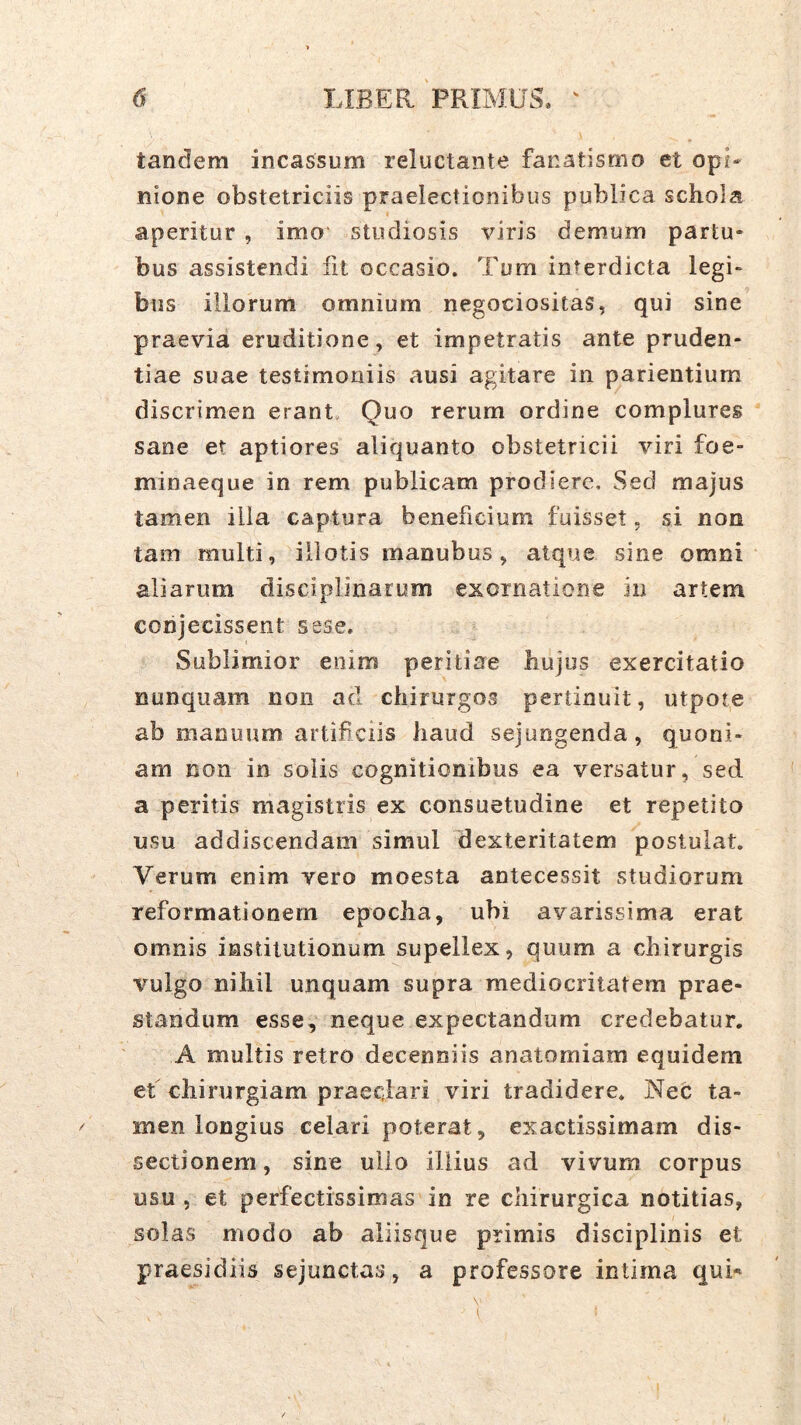 tandem incassum reluctante fanatismo et opL nione obstetriciis praelectionibus publica schola aperitur , imo' studiosis viris demum partu- bus assistendi fit occasio. Tum interdicta legi» bus illorum omnium negociositas, qui sine praevia eruditione , et impetratis ante pruden- tiae suae testimoniis ausi agitare in patientium discrimen erant Quo rerum ordine complures sane et aptiores aliquanto obstetricii viri foe- minaeque in rem publicam prodiere. Sed majus tamen illa captura beneficium fuisset. si non tam multi, illotis manubus, atque sine omni aliarum disciplinarum exornatione in artem coiijecissent sese. Sublimior enim peritiae hujus exercitatio nunquam non aci chirurgos pertinuit, utpote ab manuum artificiis haud sejungenda, quoni- am non in solis cognitionibus ea versatur, sed a peritis magistris ex consuetudine et repetito usu addiscendam simul dexteritatem postulat. Verum enim vero moesta antecessit studiorum reformationem epoclia, ubi avarissima erat omnis institutionum supellex, quum a chirurgis vulgo nihil unquam supra mediocritatem prae- standum esse, neque expectandum credebatur. A multis retro decenniis anatomiam equidem et chirurgiam praeclari viri tradidere. Nec; ta- men longius celari poterat, exactissimam dis- sectionem, sine ullo illius ad vivum corpus usu , et perfectissimas in re chirurgica notitias, solas modo ab aliisque primis disciplinis et praesidiis sejunctas, a professore intima qui«