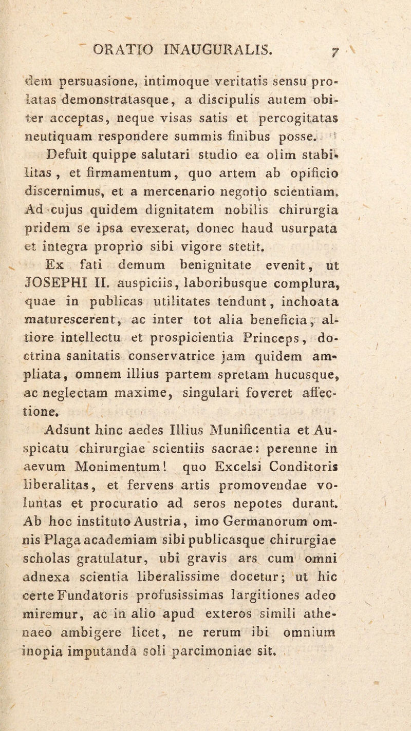 dem persuasione, intirnoque veritatis sensu pro- latas demonstratasque, a discipulis autem obi- ter acceptas, neque visas satis et percogitatas neutiquam respondere summis finibus posse, t Defuit quippe salutari studio ea olim stabit litas, et firmamentum, quo artem ab opificio discernimus, et a mercenario negotio scientiam. Ad cujus quidem dignitatem nobilis chirurgia pridem se ipsa evexerat, donec haud usurpata et integra proprio sibi vigore stetit. Ex fati demum benignitate evenit, ut JOSEPHI IL auspiciis, laboribusque complura, quae in publicas utilitates tendunt, inchoata maturescerent, ac inter tot alia beneficia, al- tiore intellectu et prospicientia Princeps, do- ctrina sanitatis conservatrice jam quidem am- pliata, omnem illius partem spretam hucusque, ac neglectam maxime, singulari foveret affec- tione* , > Adsunt hinc aedes Illius Munificentia et Au- spicatu chirurgiae scientiis sacrae: perenne in aevum Monimentum! quo Excelsi Conditoris liberalitas, et fervens artis promovendae vo- luntas et procuratio ad seros nepotes durant* Ab hoc instituto Austria, imo Germanorum om- nis Plaga academiam sibi publicasque chirurgiae scholas gratulatur, ubi gravis ars cum omni adnexa scientia liberalissime docetur; ut hic certe Fundatoris profusissimas largitiones adeo miremur, ac in alio apud exteros simili athe- naeo ambigere licet, ne rerum ibi omnium inopia imputanda soli parcimoniae sit.