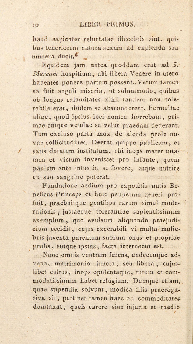 Iiaud sapienter reluctatae illecebris sint, qui-^ bus teneriorem natura sexum ad explenda sua munera ducit.^ ^ Equidem jam antea quoddarn erat ad S, Marcum hospitium, ubi libera Venere in utero habentes ponere partum possent.* Verum tamen ea fuit anguli miseria, ut solummodo, quibus ob longas calamitates nihil tandem non tole» rabile erat, ibidem se absconderent. Permultae aliae, quod ipsius loci nomen horrebant, pri- mae cuique vetulae se velut praedam dederant. Tum excluso partu mox de alenda prole no- vae sollicitudines. Deerat quippe publicum, et / satis dotatum institutum, ubi inops mater tuta- men et victum invenisset pro infante, quem paulum ante intus in se fovere, atque nutrire ex suo sanguine poterat. Fundatione aedium pro expositis natis Be- neficus Princeps et huic pauperum generi pro- luit , praebuitque gentibus rarum simul mode- rationis , justaeque tolerantiae sapientissimum exemplum, quo evulsum aliquando praejudi- cium cecidit, cujus execrabili vi multa mulie- bris juventa parentum suorum onus et propriae prolis, suique ipsius, facta internecio est. Nunc omnis ventrem ferens, undecunque ad- vena, matrimonio juncta, seu libera, cujus- libet cultus, inops opulentaque, tutum et com- liiodatissimum habet refugium. Dumque etiam, quae stipendia solvunt, modica illis praeroga- tiva sit, pertinet tamen haec ad commoditates dumtaxat, queis carere sine injuria et taedio /