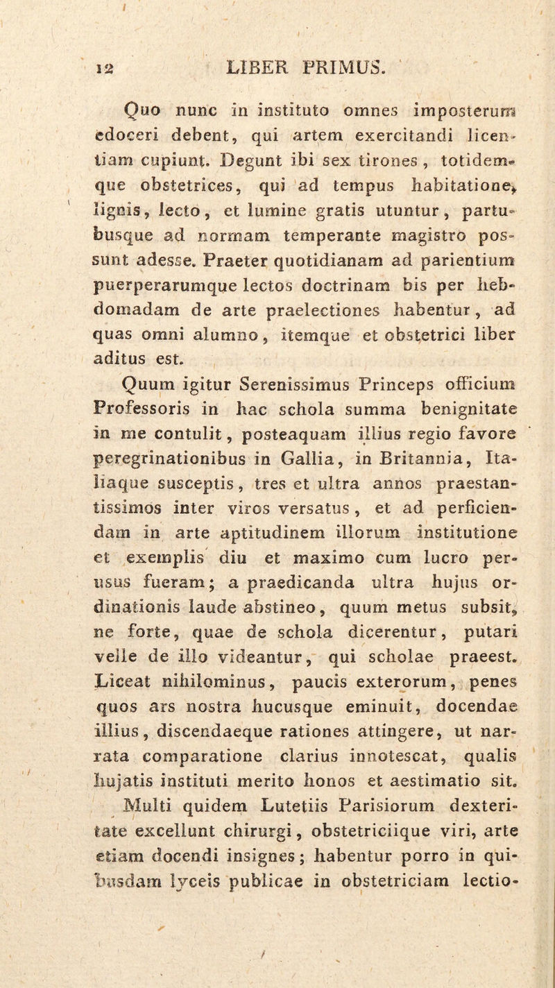 12 LIBER PRIMUS. ‘ Quo nunc in instituto omnes imposterum edoceri debent, qui artem exercitandi licen» liam cupiunt. Degunt ibi sex tirones , totidem»^ que obstetrices, qui 'ad tempus habitatione^ lignis, lecto, et lumine gratis utuntur, partu- busque ad normam temperante magistro pos» sunt adesse. Praeter quotidianam ad parientium puerperarumque lectos doctrinam bis per lieb* domadam de arte praelectiones habentur, ad quas omni alumno, itemque et obstetrici liber aditus est. Quum igitur Serenissimus Princeps officium Professoris in hac schola summa benignitate in me contulit, posteaquam illius regio favore peregrinationibus in Gallia, in Britannia, Ita- liaque susceptis, tres et ultra annos praestan- tissimos inter viros versatus , et ad perficien- dam in arte aptitudinem illorum institutione et exemplis diu et maximo cum lucro per- iisus fueram; a praedicanda ultra hujus or- dinationis laude abstineo, quum metus subsit, ne forte, quae de schola dicerentur, putari velle de illo videantur, qui scholae praeest. Liceat nihilominus, paucis exterorum, penes quos ars nostra hucusque eminuit, docendae illius, discendaeque rationes attingere, ut nar- rata comparatione clarius innotescat, qualis liujatis instituti merito honos et aestimatio sit. Multi quidem Lutetiis Parisiorum dexteri- tate excellunt chirurgi, obstetriciique viri, arte etiam docendi insignes; habentur porro in qui- busdam Ijceis publicae in obstetriciam lectio- /