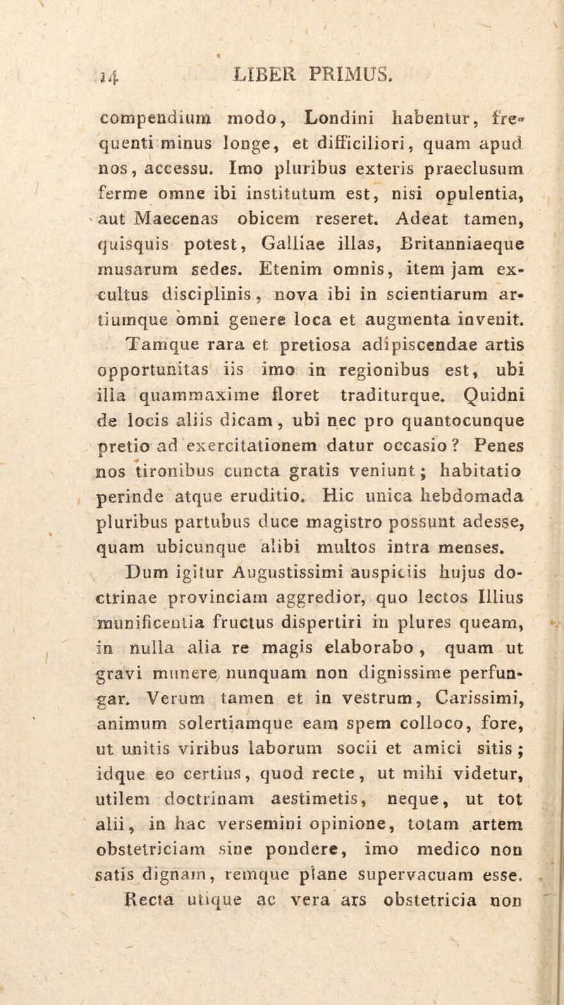 compendium modo, Londini habentur, fre» quenti mirius longe, et difficiliori, quam apud nos, accessu. Imo pluribus exteris praeclusum, ferme omne ibi institutum est, nisi opulentia, ' aut Maecenas obicem reseret. Adeat tamen, quisquis potest, Galliae illas, Britanniaeque musarum sedes. Etenim omnis, item jam ex- cultus disciplinis, nova ibi in scientiarum ar- ti urnque omni genere loca et augmenta invenit. Tamque rara et pretiosa adipiscendae artis opportunitas iis imo in regionibus est, ubi illa quammaxime floret traditurque. Quidni de locis aliis dicam, ubi nec pro quantocunque pretio ad exercitationem datur occasio? Penes nos tironibus cuncta gratis veniunt; habitatio perinde atque eruditio. Hic unica hebdomada pluribus partubus duce magistro possunt adesse, quam ubicunque alibi multos intra menses. \ Dum igitur Augustissimi auspiciis hujus do- ctrinae provinciam aggredior, quo lectos Illius munificentia fructus dispertiri in plures queam, in nulla alia re magis elaborabo , quam ut gravi munere, nunquam non dignissime perfun- gar. Verum tamen et in vestrum, Carissimi, animum solertiamque eam spem colloco, fore, ut unitis viribus laborum socii et amici sitis ; idque eo certius, quod recte, ut mihi videtur, utilem doctrinam aestimetis, neque, ut tot alii, in hac versemini opinione, totam artem obstetriciam sine pondere, imo medico non satis dignam, remque plane supervacuam esse. Recta utique ac vera ars obstetricia non