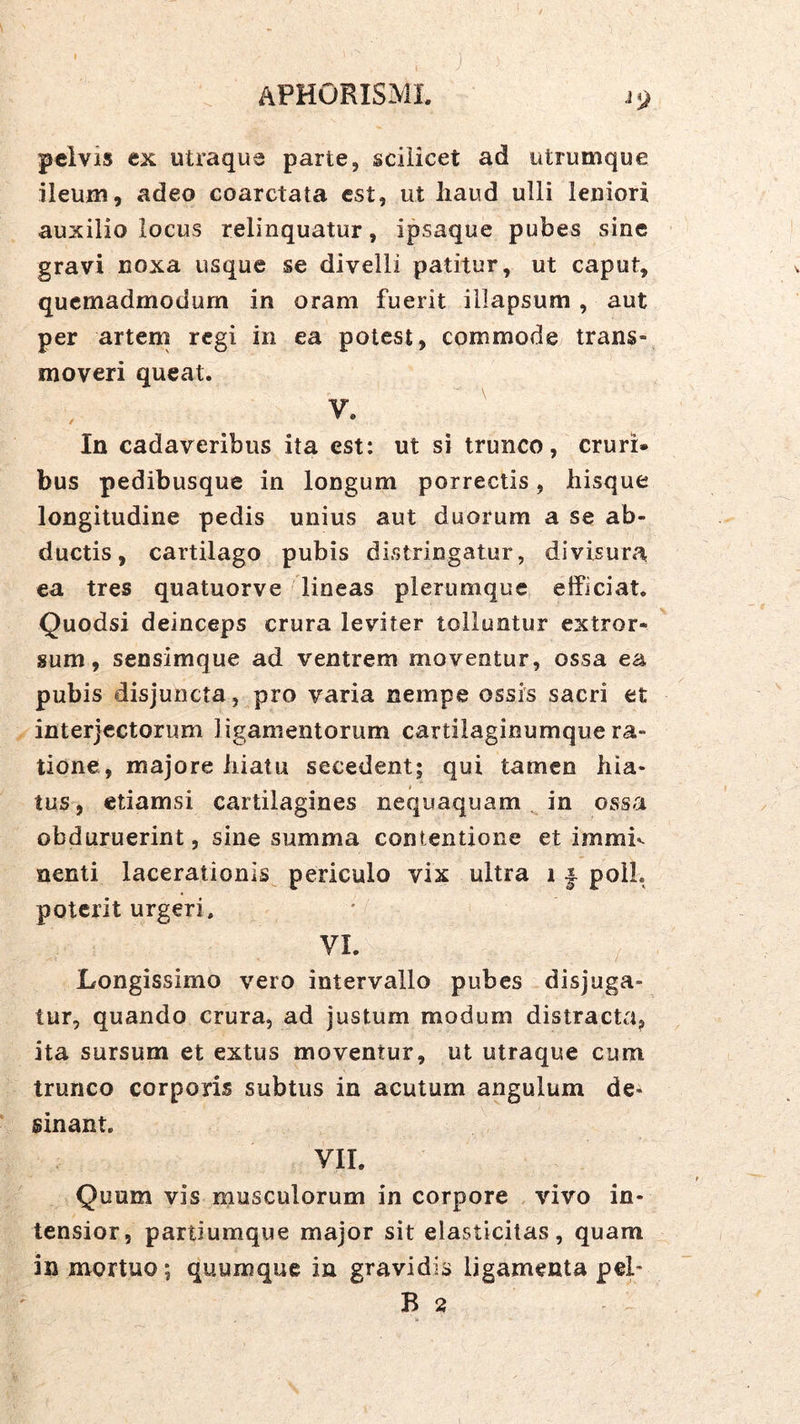 peivis ex utraque parte, scilicet ad utrumque ileum, adeo coarctata est, ut haud ulli leniori auxilio locus relinquatur, ipsaque pubes sine gravi noxa usque se divelli patitur, ut caput, quemadmodum in oram fuerit illapsum , aut per artem regi in ea potest, commode trans- moveri queat. V. In cadaveribus ita est: ut si trunco, cruri- bus pedibusque in longum porrectis, hisque longitudine pedis unius aut duorum a se ab- ductis, cartilago pubis distringatur, divisura ea tres quatuorve lineas plerumque etficiat. Quodsi deinceps crura leviter tolluntur extror- sum, sensimque ad ventrem moventur, ossa ea pubis disjuncta, pro varia nempe ossis sacri et interjectorum ligamentorum cartilaginumque ra- tione, majore hiatu secedent; qui tamen hia- i tus, etiamsi cartilagines nequaquam in ossa obduruerint, sine summa contentione et immh nenti lacerationis periculo vix ultra 11. poli, poterit urgeri, VI. Longissimo vero intervallo pubes disjuga- tur, quando crura, ad justum modum distracta, ita sursum et extus moventur, ut utraque cum trunco corporis subtus in acutum angulum de- sinant. VII. Quum vis musculorum in corpore vivo in- tensior, partiumque major sit elasticitas, quam in mortuo; quumque in gravidis ligamenta pel- B 2