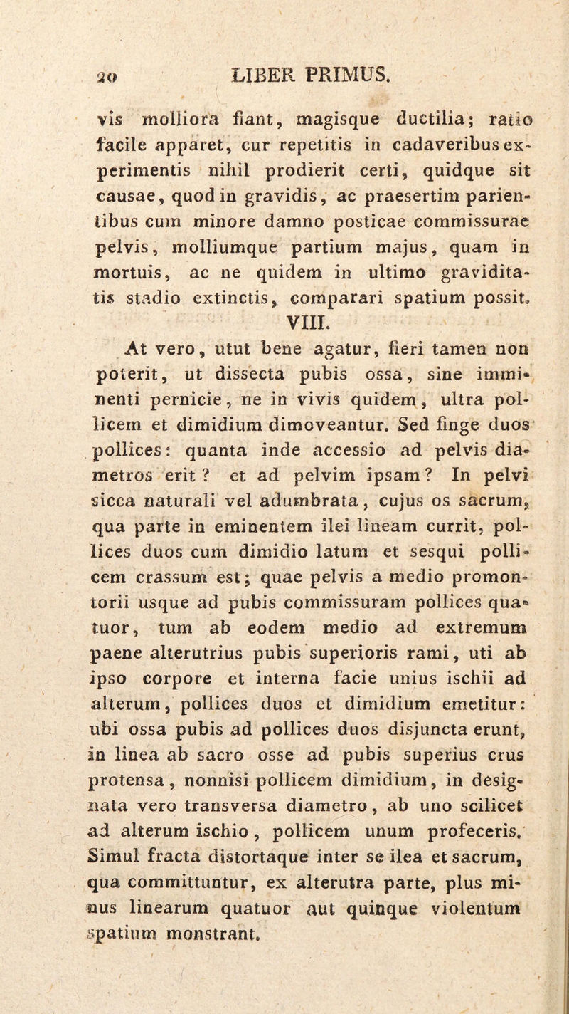 vis molliora fiant, magisque ductilia; ratio facile apparet, cur repetitis in cadaveribus ex- perimentis nihil prodierit certi, quidque sit causae, quod in gravidis, ac praesertim parien- tibus cum minore damno posticae commissurae pelvis, inolliumque partium majus, quam in mortuis, ac ne quidem in ultimo gravidita- tis stadio extinctis, comparari spatium possit. VIIL At vero, utut bene agatur, fieri tamen non poterit, ut dissecta pubis ossa, sine immi- nenti pernicie, ne in vivis quidem, ultra pol- licem et dimidium dimoveantur. Sed finge duos pollices: quanta inde accessio ad pelvis dia- metros erit ? et ad pelvim ipsam ? In pelvi sicca naturali vel adumbrata, cujus os sacrum, qua parte in eminentem ilei lineam currit, pol- lices duos cum dimidio latum et sesqui polli- cem crassum est; quae pelvis a medio promon- torii usque ad pubis commissuram pollices qua- tuor, tum ab eodem medio ad extremum paene alterutrius pubis superioris rami, uti ab ipso corpore et interna facie unius ischii ad alterum, pollices duos et dimidium emetitur: ubi ossa pubis ad pollices duos disjuncta erunt, in linea ab sacro osse ad pubis superius crus protensa, nonnisi pollicem dimidium, in desig- nata vero transversa diameUo, ab uno scilicet ad alterum ischio , pollicem unum profeceris. Simul fracta distortaque inter se ilea et sacrum, qua committuntur, ex alterutra parte, plus mi- nus linearum quatuor aut quinque violentum spatium monstrant.