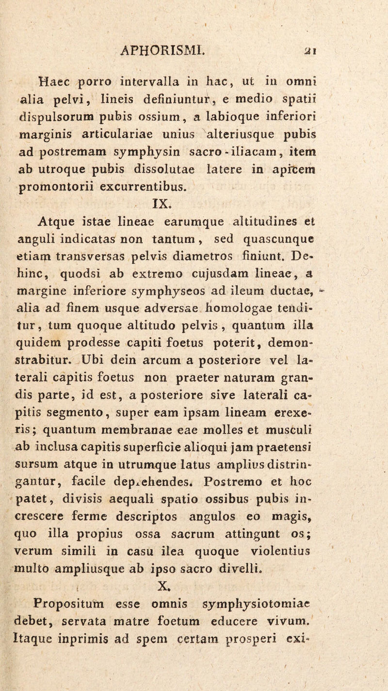 I APHORISML Ji Haec porro intervalla in hac, ut in omni alia pelvi, lineis definiuntui^, e medio spatii dispulsorum pubis ossium, a labioque inferiori marginis articulariae unius alteriusque pubis ad postremam symphysin sacro-iliacam, item ab utroque pubis dissolutae latere in apicem promontorii excurrentibus. IX. Atque istae lineae earumque altitudines et anguli indicatas non tantum , sed quascunque etiani transversas pelvis diametros finiunt. De« hinc, quodsi ab extremo cujusdam lineae, a margine inferiore symphyscos ad ileum ductae, ^ alia ad finem usque adversae homologae tendi- tur, tum quoque altitudo pelvis, quantum illa quidem prodesse capiti foetus poterit, demon- strabitur. Ubi dein arcum a posteriore vel la- terali capitis foetus non praeter naturam gran- dis parte, id est, a posteriore sive laterali ca- pitis segmento, super eam ipsam lineam erexe- ris ; quantum membranae eae molles et musculi ab inclusa capitis superficie alioqui jam praetensi sursum atque in utrumque latus amplius distrin- gantur, facile depi.ehendes. Postremo et hoc patet, divisis aequali spatio ossibus pubis in- crescere ferme descriptos angulos eo magis, quo illa propius ossa sacrum attingunt os; verum simili in casu ilea quoque violentius multo ampliusque ab ipso sacro divelli. ( X. Propositum esse omnis symphysiotomiae debet, servata matre foetum educere vivum. Itaque inprimis ad spem certam prosperi cxi«