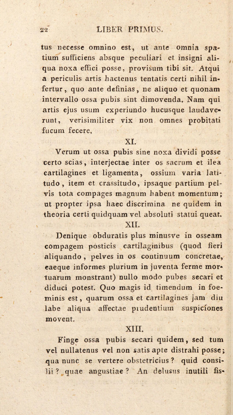 tus necessc omnino est, ut ante omnia spa» tium sufficiens absque peculiari et insigni ali- qua noxa effici posse, provisum tibi sit. Atqui a periculis artis hactenus tentatis certi nihil in- fertur „ quo ante definias, ne aliquo et quonam intervallo ossa pubis sint dimovenda. Nam qui artis ejus usum experiundo hucusque laudave» runt, verisimiliter vix non omnes probitati fucum fecere. XL Verum ut ossa pubis sine noxa dividi posse certo scias, interjectae inter os sacrum et ilea cartilagines et ligamenta, ossium varia lati- tudo, item et crassitudo, ipsaque partium pel- vis tota compages magnum habent momentum; ut propter ipsa haec discrimina ne quidem in theoria certi quidquam vel absoluti statui queat. XII. Denique obduratis plus minusve in osseam compagem posticis cartilaginibus (quod fieri aliquando , pelves in os continuum concretae, caeque informes plurium in juventa ferme mor- tuarum monstrant) nullo modo pubes secari et diduci potest. Quo magis id timendum in foe- minis est, quarum ossa et cartilagines jam diu labe aliqua affectae prudentium suspiciones movent. ^ XIII. Finge ossa pubis secari quidem, sed tum vel nullatenus vel non satis apte distrahi posse; qua nunc se vertere obstetricius ? quid consi- lii ?^quae angustiae? An delusus inutili fis-