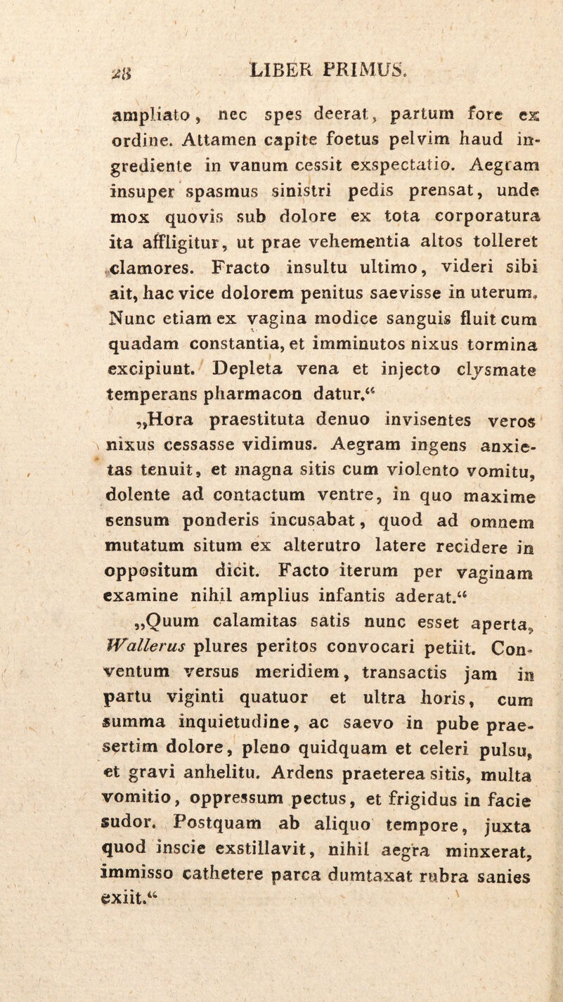 ampliato 5 nec spes deerat, partum fore ex ordine. Attamen capite foetus pelvim haud in- grediente in vanum cessit exspectatio. Aegram insuper spasmus sinistri pedis prensat, unde mox quovis sub dolore ex tota corporatura ita affligitur, ut prae vehementia altos tolleret clamores. Fracto insultu ultimo, videri sibi ait, hac vice dolorem penitus saevisse in uterum. Nunc etiam ex vagina modice sanguis fluit cum quadam constantia, et imminutos nixus tormina excipiunt. Depleta vena et injecto cljsmate temperans pharmacon datur,<‘ ,,Hora praestituta denuo invisentes veros nixus cessasse vidimus. Aegram ingens anxie- tas tenuit, et magna sitis cum violento vomitu, dolente ad contactum ventre, in quo maxime sensum ponderis incusabat, quod ad omnem mutatum situm ex alterutro latere recidere in oppositum dicit. Facto iterum per vaginam examine nihil amplius infantis aderat.^ „Quum calamitas satis nunc esset aperta, Wallerus plures peritos convocari petiit. Con- ventum versus meridiem, transactis jam in partu viginti quatuor et ultra horis, cum summa inquietudine, ac saevo in pube prae- sertim dolore, pleno quidquam et celeri pulsu, et gravi anhelitu. Ardens praeterea sitis, multa vomitio, oppressum pectus, et frigidus in facie sudor. Postquam ab aliquo tempore, juxta quod inscie exstillavit, nihil aegra minxerat, immisso cathetere parca dumtaxat rubra sanies exiit.‘‘ '