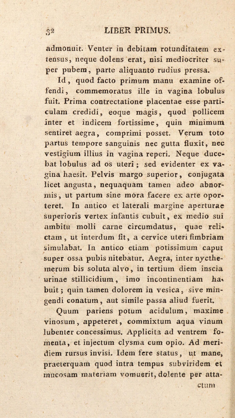 admonuit. Venter in debitam rotunditatem ex- tensus, neque dolens erat, nisi mediocriter su- per pubem , parte aliquanto rudius pressa. Id, quod facto primum manu examine of- fendi, commemoratus ille in vagina lobulus fuit. Prima contrectatione placentae esse parti- culam credidi, eoque magis, quod pollicem inter et indicem fortissime, quin minimum sentiret aegra, comprimi posset. Verum toto partus tempore sanguinis nec gutta fluxit, nec vestigium illius in vagina reperi. Neque duce- bat lobulus ad os uteri; sed evidenter ex va- gina haesit. Pelvis margo superior, conjugata licet angusta, nequaquam tamen adeo abnor- mis , ut partum sine mora facere ex arte opor- teret. In antico et laterali margine aperturae superioris vertex infantis cubuit, ex medio sui ambitu molli carne circumdatus, quae reli- ctam, ut interdum fit, a cervice uteri fimbriam simulabat In antico etiam potissimum caput super ossa pubis nitebatur. Aegra, inter njcthe- merum bis soluta alvo, in tertium diem inscia urinae stillicidium, imo incontinentiam ha^ buit; quin tamen dolorem in vesica, sive min- gendi conatum, aut simile passa aliud fuerit Quum pariens potum acidulum, maxime vinosum, appeteret, commixtum aqua vinum lubenlcr concessimus. Applicita ad ventrem fo- menta, et injectum clysma cum opio. Ad meri- diem rursus invisi. Idem fere status, ut mane, praeterquam quod intra tempus subviridem et mucosam materiam vomuerit, dolente per atta- ctum