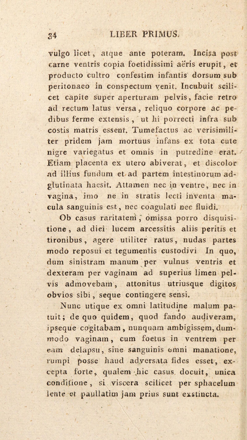 S4 vulgo licet 5 atque ante poteram* Incisa post carne ventris copia foetidissimi aeris erupit, et producto cultro confestim infantis dorsum sub peritonaeo in conspectum Y^oit. Incubuit scili- cet capite super aperturam pelvis, facie retro ad rectum latus versa, reliquo corpore ac pe- dibus ferme extensis , ut lii porrecti infra sub costis matris essent* Tumefactus ac verisimili» ter pridem jam mortuus infans ex tota cute nigre variegatus et omnis in putredine erat. Etiam placenta ex utero abiverat, et discolor ad illius fundum et ad partem intestinorum ad» glutinata liaesit. Attamen nec in ventre, nec in vagina, imo ne in stratis lecti inventa ma- cula sanguinis est, nec coagulati nec fluidi. Ob casus raritatern omissa porro disquisi- tione , ad diei lucem arcessitis aliis peritis et tironibus, agere utiliter ratus, nudas partes modo reposui et tegumentis custodivi In quo, dum sinistram manum per vulnus ventris et dexteram per vaginam ad superius limen pel- vis admovebam, attonitus utriusque digitos^ obvios sibi, seque contingere sensi. Nunc utique ex omni latitudine malum pa- tuit; de quo quidem, quod fando audiveram* jpseque co’gitabam , nunquam ambigissem, dum- modo vaginam, cum foetus in ventrem per eam delapsu, sine sanguinis omni manatione, % rumpi posse liaud adversata fides esset, ex- cepta forte, qualem'Jiic casus, docuit, unica conditione, si viscera scilicet per sphacelum- lente et paullatim jam prius sunt exstincta.