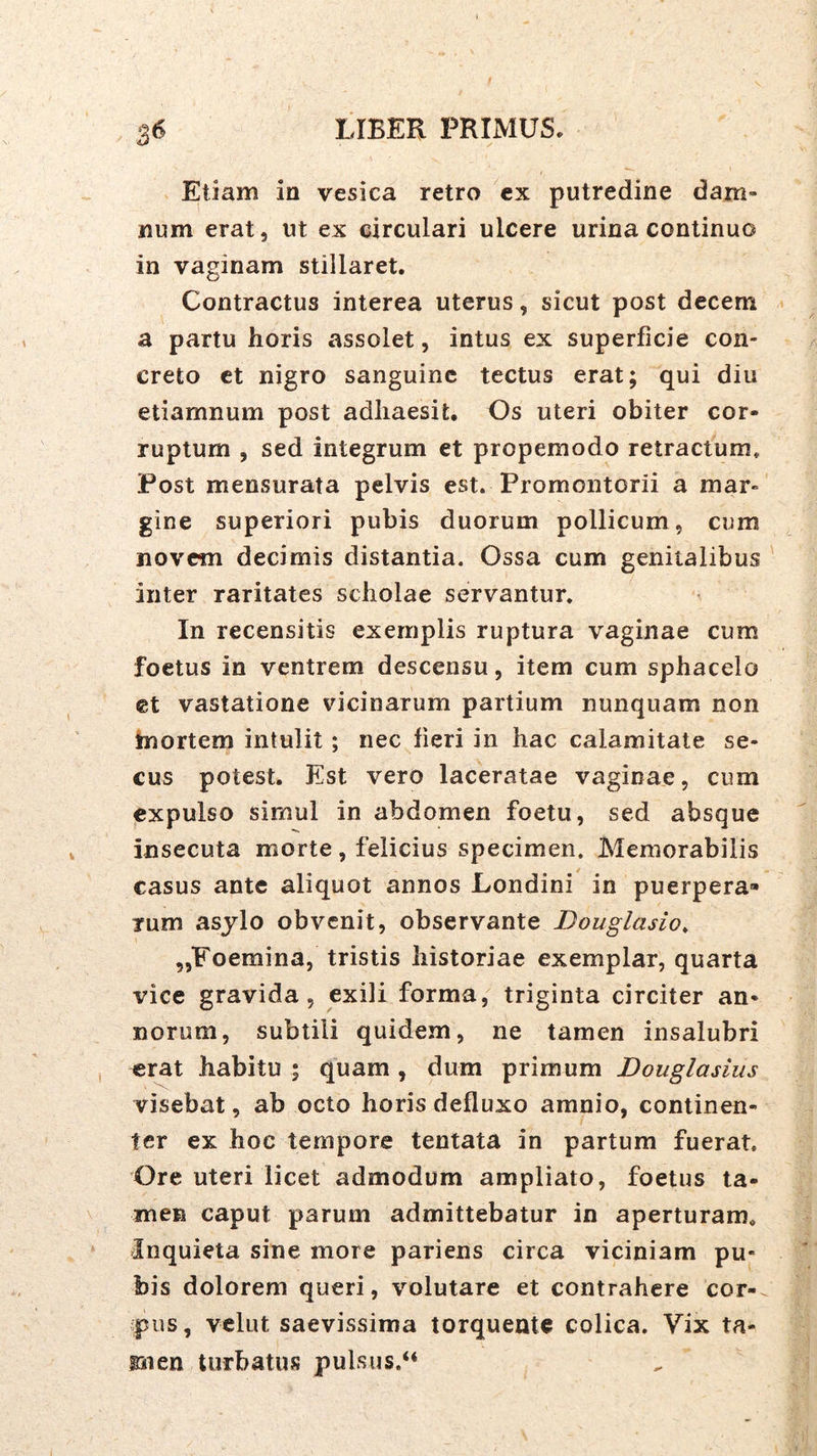 Etiam in vesica retro cx putredine dam» num erat, ut ex circulari ulcere urina continuo in vaginam stillaret. Contractus interea uterus, sicut post decem a partu horis assolet, intus ex superficie con- creto ct nigro sanguine tectus erat; qui diu etiamnum post adhaesit. Os uteri obiter cor- ruptum , sed integrum et propemodo retractum. Post mensurata pelvis est. Promontorii a mar- gine superiori pubis duorum pollicum, cum novem decimis distantia. Ossa cum genitalibus ' inter raritates scholae servantur. In recensitis exemplis ruptura vaginae cum foetus in ventrem descensu, item cum sphacelo et vastatione vicinarum partium nunquam non tnortem intulit; nec fieri in hac calamitate se- cus potest. Est vero laceratae vaginae, cum expulso simul in abdomen foetu, sed absque insecuta morte, felicius specimen. Memorabilis casus ante aliquot annos Londini in puerpera- rum asylo obvenit, observante Douglasio, ,,Foemina, tristis historiae exemplar, quarta vice gravida 5 exili forma, triginta circiter an- norum, subtili quidem, ne tamen insalubri erat habitu ; quam , dum primum Douglasius visebat, ab octo horis defluxo amnio, continen- ter ex hoc tempore tentata in partum fuerat. Ore uteri licet admodum ampliato, foetus ta- men caput parum admittebatur in aperturam. Inquieta sine more pariens circa viciniam pu- bis dolorem queri, volutare et contrahere cor- pus, vclut saevissima torquente colica. Vix ta- snen turbatus pulsus.“