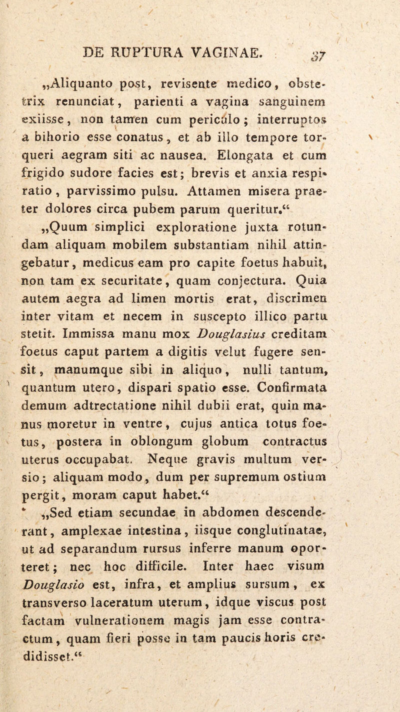 „Aliquanto post, reviseate medico, obste- trix rcnunciat, parienti a vagina sanguinem exiisse, non tamen cum pericDlo ; interruptos a bihorio esse conatus, et ab illo tempore tor- queri aegram siti ac nausea. Elongata et cum frigido sudore facies est; brevis et anxia respi» ratio , parvissimo pulsu. Attamen misera prae- ter dolores circa pubem parum queritur,“ „Quum simplici exploratione juxta rotun- dam aliquam mobilem substantiam niliil attin- gebatur, medicus eam pro capite foetus habuit, non tam ex securitate, quam conjectura. Quia autem aegra ad limen mortis erat, discrimen inter vitam et necem in suscepto illico partu, stetit. Immissa manu mox Douglasius creditam foetus caput partem a digitis velut fugere sen- sit , manumque sibi in aliquo, nulli tantum, quantum utero, dispari spatio esse. Confirmata demum adtrectatione nihil dubii erat, quin ma- nus moretur in ventre, cujus antica totus foe- tus, postera in oblongum globum contractus uterus occupabat. Neque gravis multum ver- sio; aliquam modo, dum per supremum ostium pergit, moram caput habet.“ „Sed etiam secundae in abdomen descende- rant , amplexae intestina, iisque conglutinatae, ut ad separandum rursus inferre manum opor- teret ; nec hoc difficile. Inter haec visum Douglasio est, infra, et amplius sursum, ex transverso laceratum uterum, idque viscus post factam vulnerationem magis jam esse contra- ctum , quam fieri posse in tam paucis horis cre- didisset.