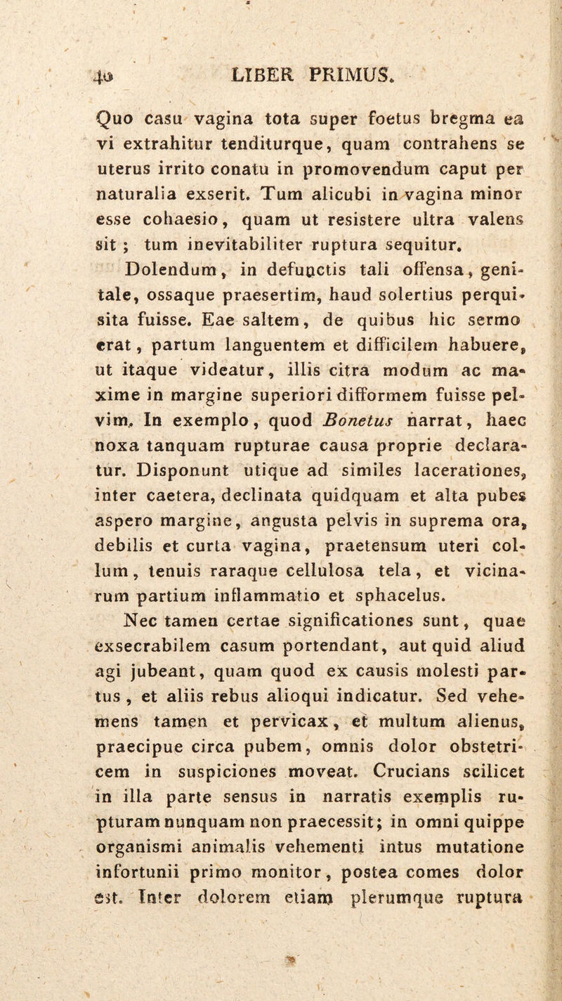 Quo casu vagina tota super foetus bregma ea vi extrahitur tenditurque, quam contrahens se uterus irrito conatu in promovendum caput per naturalia exserit. Tum alicubi in vagina minor esse cohaesio, quam ut resistere ultra valens sit ; tum inevitabiliter ruptura sequitur. Dolendum, in defuoctis tali offensa, geni- tale, ossaque praesertim, haud solertius perqui» sita fuisse. Eae saltem, de quibus hic sermo erat, partum languentem et difficilem habuere, ut itaque videatur, illis citra modum ac ma- xime in margine superiori difformem fuisse pel- vim, In exemplo, quod Bonetus narrat, haec noxa tanquam rupturae causa proprie declara- tur. Disponunt utique ad similes lacerationes, inter caetera, declinata quidquam et alta pubes aspero margine, angusta pelvis in suprema ora, debilis et curta vagina, praetensum uteri col- lum, tenuis raraque cellulosa tela, et vicina- rum partium inflammatio et sphacelus. Nec tamen certae significationes sunt, quae exsecrabilem casum portendant, aut quid aliud agi jubeant, quam quod ex causis molesti par- tus , et aliis rebus alioqui indicatur. Sed vehe- mens tamen et pervicax, ef multum alienus, praecipue circa pubem, omnis dolor obstetri- cem in suspiciones mov’'eat. Crucians scilicet in illa parte sensus in narratis exemplis ru- pturam npnquam non praecessit; in omni quippe organismi animalis vehementi intus mutatione infortunii primo monitor, postea comes dolor S5t. Inter dolorem etiam plerumque ruptura