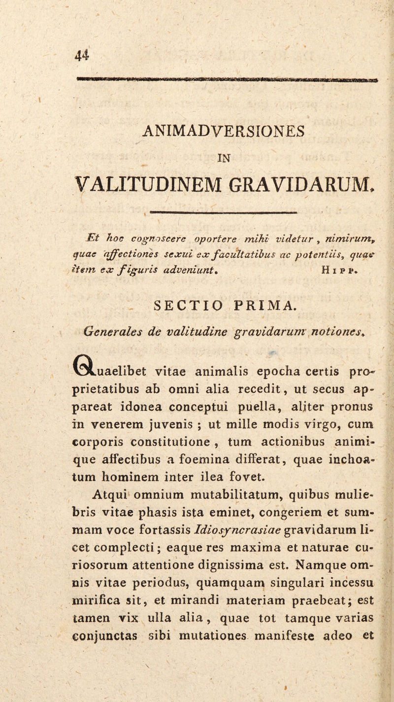 ANIMADVERSIONES IN VALITUDINEM GRAVIDARUM. lEt hoc cognoscere oportere mihi videtur, nimirum, t^uae (pectiones sexui ex facultatibus ac potentiis, quae ) itejn ex figuris adveniunt* H i p f** - SECTIO PRIMA. Generales de valitudine gravidarum notiones* ^^.uaelibet vitae animalis epocha certis pro- prietatibus ab omni alia recedit, ut secus ap- pareat idonea conceptui puella, aliter pronus in venerem juvenis ; ut mille modis virgo, cum corporis constitutione , tum actionibus animi- que affectibus a foemina differat, quae inchoa- tum hominem inter ilea fovet. Atqui omnium mutabilitatum, quibus mulie- bris vitae phasis ista eminet, congeriem et sum- mam voce foxiaBsis Idiosf ncrasiae grsiY\dia.x\xm li- cet complecti; eaque res maxima et naturae cu- riosorum attentione dignissima est. Namque om- nis vitae periodus, quamquam singulari incessu mirifica sit, et mirandi materiam praebeat; est tamen vix ulla alia, quae tot tamque varias conjunctas sibi mutationes manifeste adeo et I