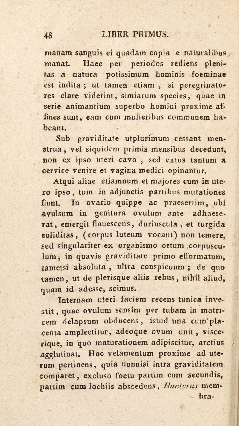 manam sanguis ei quadam copia e naturalibus manat. Haec per periodos rediens pleni- tas a natura potissimum liominis foeminae est indita ; ut tamen etiam , si peregrinato* res clare viderint, simiarum species, quae in serie animantium superbo homini proxime af- fines sunt, eam cum mulieribus communem ha- beant. Sub graviditate utplurimum cessant men- strua , vel siquidem primis mensibus decedunt, non ex ipso uteri cavo , sed extus tantum a cervice venire et vagina medici opinantur. Atqui aliae etiamnum et majores cum in ute- ro ipso, tum in adjunctis partibus mutationes fiunt. In ovario quippe ac praesertim, ubi avulsum in genitura ovulum ante adhaese- rat, emergit flauescens, duriuscula, et turgida soliditas, (corpus luteum vocant) non temere, sed singulariter ex organismo ortum corpuscu* Ium, in quavis graviditate primo cfFormatum, lametsi absoluta , ultra conspicuum ; de quo tamen, ut de plerisque aliis rebus, nihil aliud, quam id adesse, scimus. Internam uteri faciem recens tunica inve- stit , quae ovulum sensim per tubam in matri- cem delapsum obducens, istud una cum'pla- centa amplectitur, adeoque ovum unit, visce- rique, in quo maturationem adipiscitur, arctius , agglutinat* Hoc velamentum proxime ad ute- rum pertinens, quia nonnisi intra graviditatem comparet, excluso foetu partim cum secundis, partim cum lochiis abscedens , Eunterus mem*^ • bra-