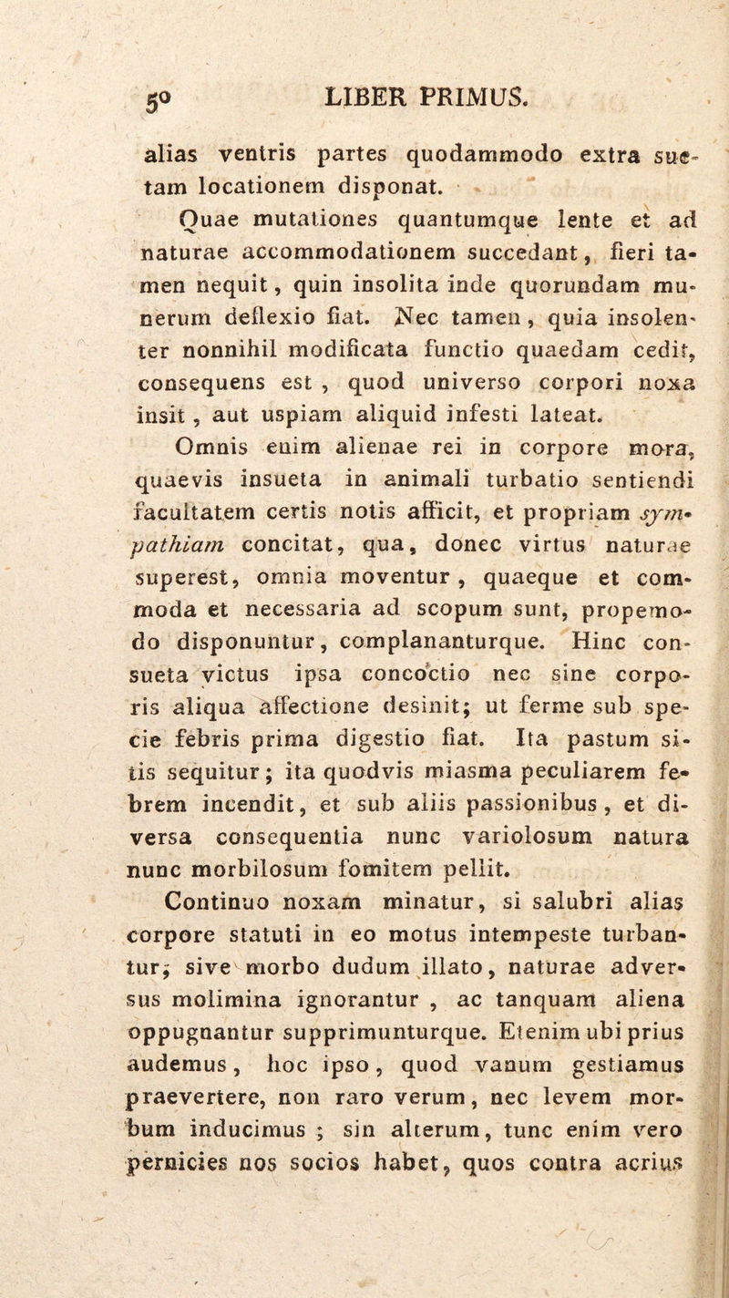 5^ alias ventris partes quodammodo extra sue- tam locationem disponat. Quae mutationes quantumque lente et ad naturae accommodationem succedant, fieri ta- men nequit, quin insolita inde quorundam mu« nerum deflexio fiat. iS^ec tamen, quia insoleU' ter nonnihil modificata functio quaedam cedit, consequens est , quod universo corpori noxa insit , aut uspiam aliquid infesti lateat. Omnis enim alienae rei in corpore mora, quaevis insueta in animali turbatio sentiendi facultatem certis notis afficit, et propriam sjin» pathiam concitat, qua, donec virtus naturae superest, omnia moventur, quaeque et com- moda et necessaria ad scopum sunt, propemo- do disponuntur, complananturque. Hinc con- sueta victus ipsa concoctio nec sine corpo- ris aliqua affectione desinit; ut ferme sub spe- cie febris prima digestio fiat. Ita pastum si- tis sequitur; ita quodvis miasma peculiarem fe- brem incendit, et sub aliis passionibus, et di- versa consequentia nunc variolosum natura nunc morbilosum fomitem pellit. Continuo noxam minatur, si salubri alias corpore statuti in eo motus intempeste turban- tur; sive morbo dudum illato, naturae adver- sus molimina ignorantur , ac tanquam aliena oppugnantur supprimunturque. Etenim ubi prius audemus, hoc ipso, quod vanum gestiamus praevertere, non raro verum, nec levem mor- bum inducimus ; sin alterum, tunc enim vero pernicies nos socios habet, quos contra acrius