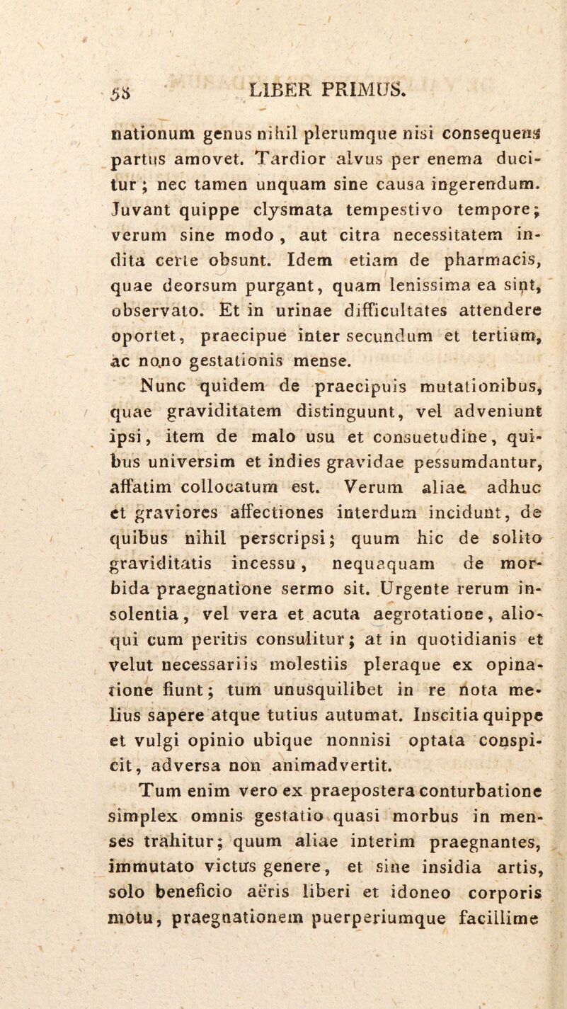 5^ nationum genus nihil plerumque nisi consequeius partus amovet. Tardior alvus per enema duci- tur ; nec tamen unquam sine causa ingerendum. Juvant quippe clysmata tempestivo tempore; verum sine modo , aut citra necessitatem in- dita certe obsunt. Idem etiam de pharmacis, quae deorsum purgant, quam lenissima ea sii;it, observato. Et in urinae difficultates attendere oportet, praecipue inter secundum et tertium, ac no.no gestationis mense. Nunc quidem de praecipuis mutationibus, quae graviditatem distinguunt, vel adveniunt ipsi, item de malo usu et consuetudine, qui- bus universim et indies gravidae pessumdantur, affatim collocatum est. Verum aliae> adhuc et graviores affectiones interdum incidunt, de quibus nihil perscripsi; quum hic de solita graviditatis incessu, nequaquam de mor- bida praegnatione sermo sit. Urgente rerum in- solentia, vel vera et acuta aegrotatione, alio- qui cum peritis consulitur; at in quotidianis et velut necessariis molestiis pleraque ex opina- tione fiunt; tum unusquilibet in re nota me- lius sapere atque tutius autumat. Inscitia quippe et vulgi opinio ubique nonnisi optata conspi- cit, adversa non animadvertit. Tum enim vero ex praepostera conturbatione simplex^ omnis gestatio quasi morbus in men- ses trahitur; quum aliae interim praegnantes, immutato victirs genere, et sine insidia artis, solo beneficio aeris liberi et idoneo corporis motu, praegnationem puerperiumque facillime