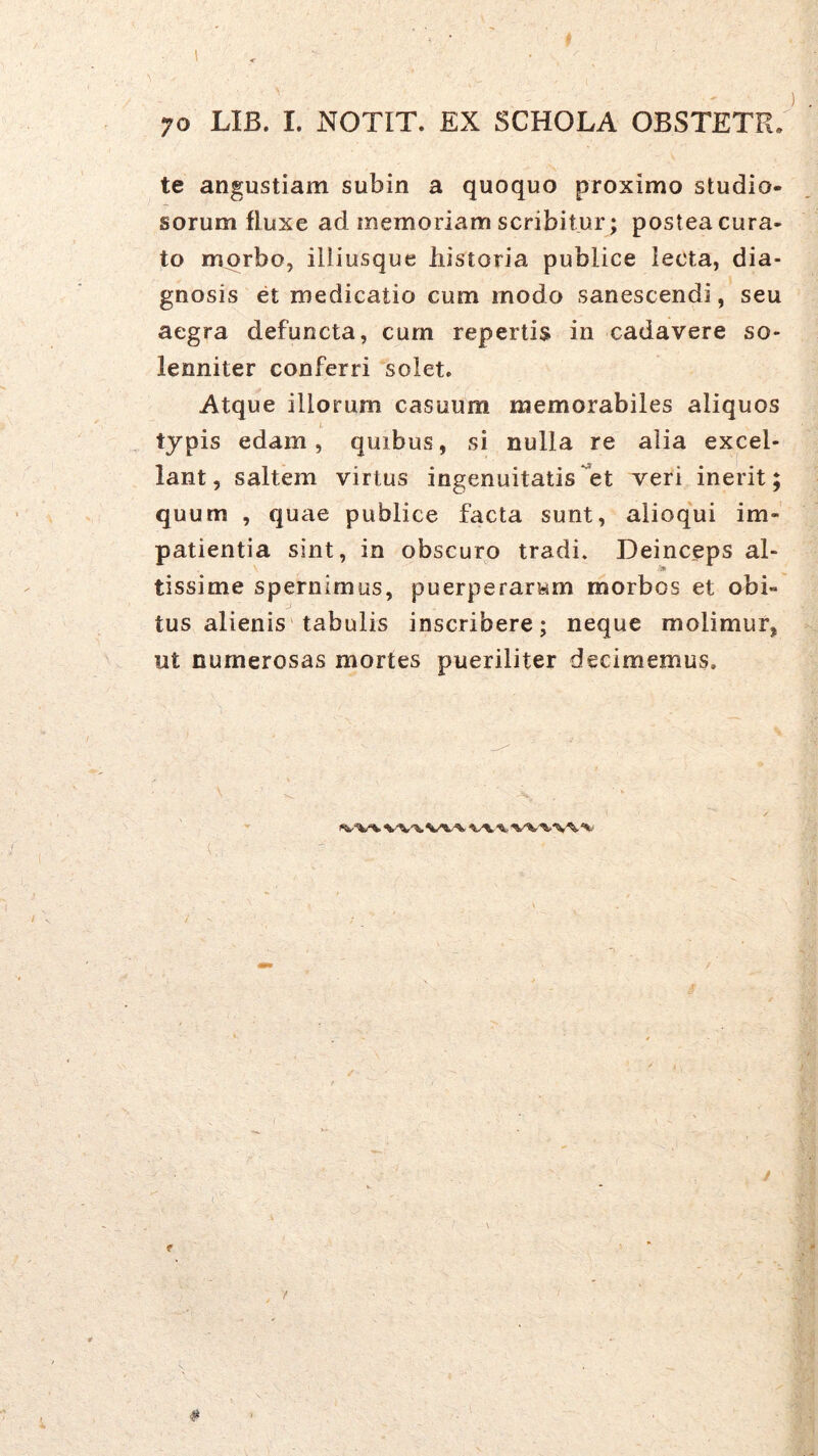 te angustiam subin a quoquo proximo studio- sorum fluxe ad memoriam scribitur; postea cura- to morbo, illiusque historia publice lecta, dia- gnosis et medicatio cum modo sanescendi, seu aegra defuncta, cum repertis in cadavere so- lenniter conferri solet. Atque illorum casuum memorabiles aliquos i typis edam, quibus, si nulla re alia excel- lant, saltem virtus ingenuitatis et veri inerit; quum , quae publice facta sunt, alioqui im- patientia sint, in obscuro tradi. Deinceps al- 'm tissime spernimus, puerperarum morbos et obi- tus alienis'tabulis inscribere; neque molimur, ut numerosas mortes pueriliter decimemus. I<V‘V% W%.