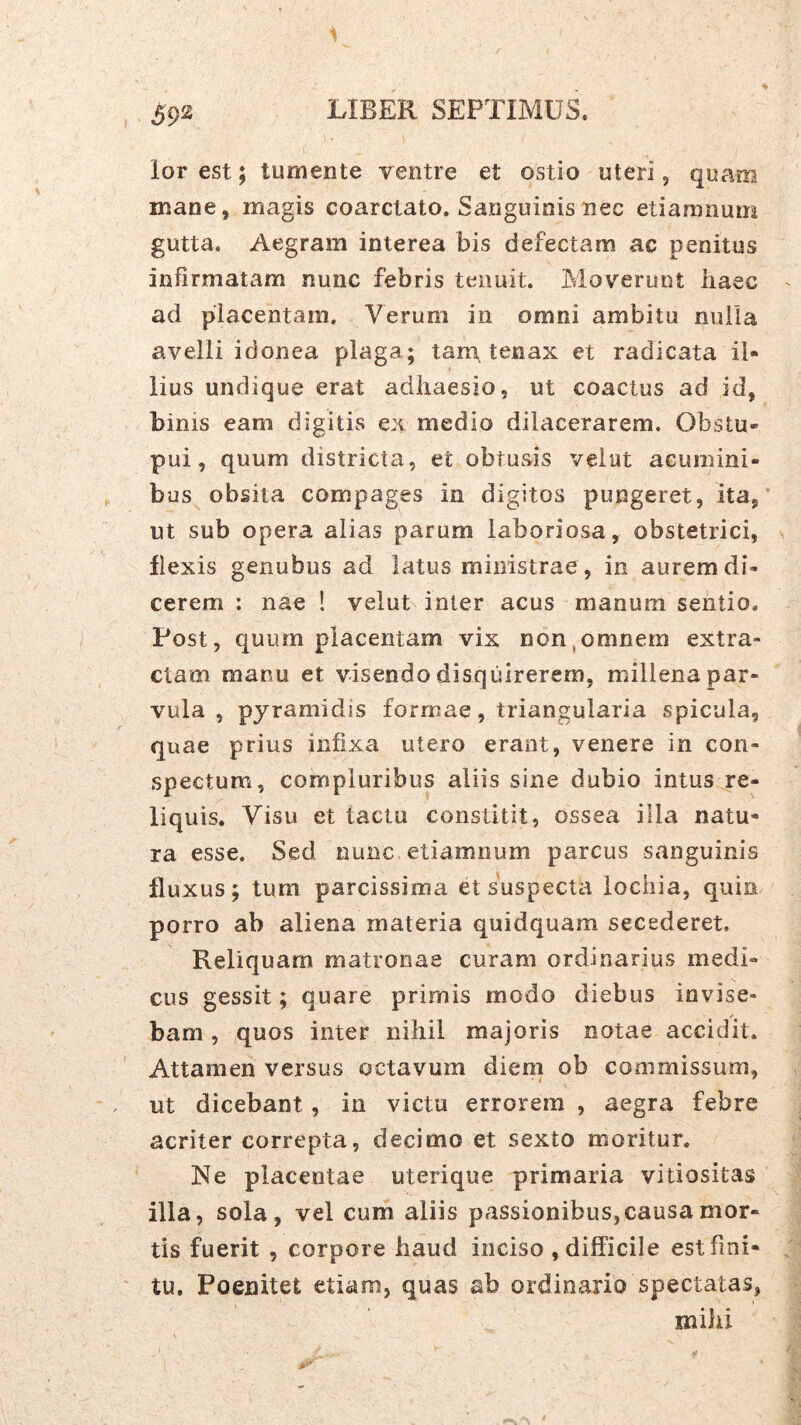 lor est; tumente ventre et ostio uteri, quam mane, magis coarctato. Sanguinis nec etiamnum gutta. Aegram interea bis defectam ac penitus infirmatam nunc febris tenuit. Moverunt haec ad placentam. Verum in omni ambitu nulla avelli idonea plaga; tam, tenax et radicata il- lius undique erat adhaesio, ut coactus ad id, binis eam digitis ex medio dilacerarem. Obstu- pui, quum districta, et obtusis velut acumini- bus obsita compages in digitos pungeret, ita, ut sub opera alias parum laboriosa, obstetrici, flexis genubus ad latus ministrae, in aurem di- cerem : nae 1 velut inter acus manum sentio. Post, quum placentam vix non,omnem extra- ctam manu et visendo disquirerem, millena par- vula , pyramidis formae, triangularia spicula, quae prius infixa utero erant, venere in con- spectum, compluribus aliis sine dubio intus re- liquis. Visu et tactu constitit, ossea illa natu- ra esse. Sed nunc etiamnum parcus sanguinis fluxus; tum parcissima et suspecta iochia, quin porro ab aliena materia quidquam secederet. Reliquam matronae curam ordinarius medi- cus gessit; quare primis modo diebus invise- bam , quos inter nihil majoris notae accidit. Attamen versus octavum dieni ob commissum, ut dicebant, in victu errorem , aegra febre acriter correpta, decimo et sexto moritur. Ne placentae uterique primaria vitiositas illa, sola, vel cum aliis passionibus, causa mor- tis fuerit , corpore haud inciso , difficile est fini- tu. Poenitet etiam, quas ab ordinario spectatas, mihi