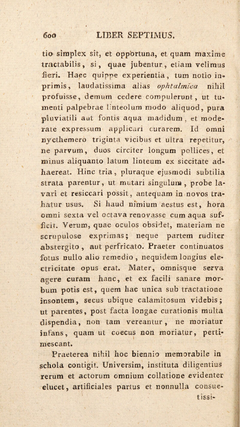 tio> simplex sit, et oppbrtuna, et quam maxime tractabilis, si, quae jubentur, etiam velimus fieri. Haec quippe experientia, tum notio in* primis, laudatissima alias ophtalmica nihil profuisse, demum cedere compulerunt, ut tu- menti palpebrae [-nteolum modo aliquod, pura pluviatili aut fontis aqua madidum , et mode- rate expressum applicari curarem. Id omni nycthemero triginta vicibus et ultra repetitur, ^ ne parvum, duos circiter longum pollices, et minus aliquanto latum linteum ex siccitate ad- haereat. Hinc tria, pluraque ejusmodi subtilia strata parentur, ut mutari singulum, probe la- vari et resiccari possit, antequam in novos tra- hatur usus. Si haud nimium aestus est, hora omni sexta vel octava renovasse cum aqua suf- ficit. Verum, quae oculos obsidet, materiam ne scrupulose exprimas; neque partem ruditer abstergito , aut perfricato. Praeter continuatos fotus nullo alio remedio , nequidem longius ele- ctri citate opus erat. Mater, omnisque serva agere curam hanc, et ex facili sanare mor- bum potis est, quem hac unica sub tractatione insontem, secus ubique calamitosum videbis; ut parentes, post facta longae curationis multa dispendia, non tam vereantur, ne moriatur infans, quam ut coecus non moriatur, perti- mescant. Praeterea nihil hoc biennio memorabile in schola contigit. Universim, instituta diligentius rerum et actorum omnium collatione evidenter elucet, artificiales partus et nonnulla consue- ti ssi-