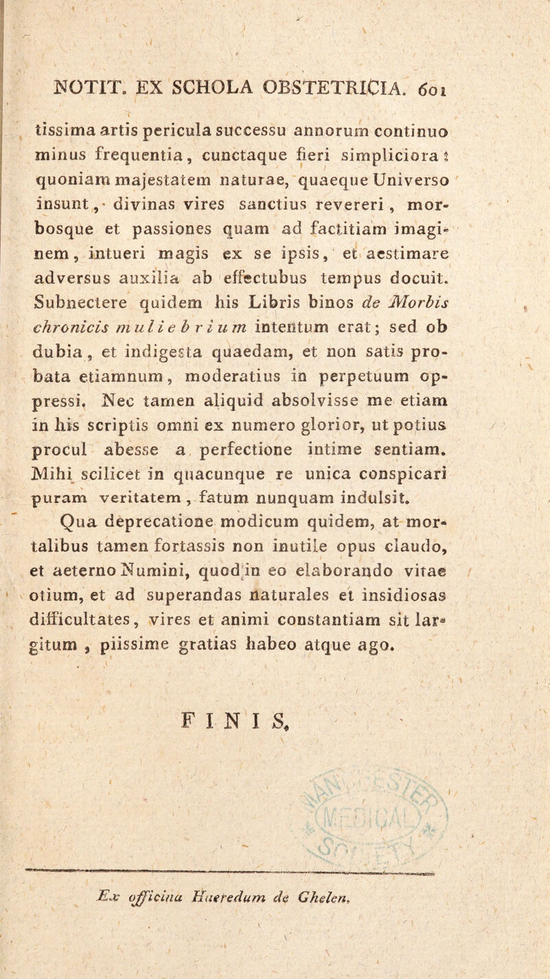 ^ f ■ ■ • t NOTIT. EX SCHOLA OBSTETRICIA, doi tissima artis pericula successu aiiDorum continuo minus frequentia, cunctaque fieri simpliciora s quoniam majestatem naturae,'quaeque Universo insuntdivinas vires sanctius revereri, mor- bosque et passiones quam ad factitiam imagi- nem, intueri magis ex se ipsis, et aestimare adversus auxilia ab 'effectubus tempus docuit. Subnectere quidem his Libris binos d& Morbis chronicis muliebrium intentum erat; sed ob dubia, et indigesta quaedam, et non satis pro- bata etiamnum, moderatius in perpetuum op- pressi. Nec tamen aliquid absolvisse me etiam in his scriptis omni ex numero glorior, ut potius procul abesse a, perfectione intime sentiam. Mihi scilicet in quacunque re unica conspicari puram veritatem , fatum nunquam indulsit. Qua deprecatione modicum quidem, at mor- talibus tamen fortassis non inutile opus claudo, et aeterno Numini, quod'in eo elaborando vitae ' otium, et ad superandas naturales et insidiosas difficultates, vires et animi constantiam sit lar* gitum , piissime gratias habeo atque ago. I FINIS, ' - Ji-v ojfieina Haeredum de Ghelcn^