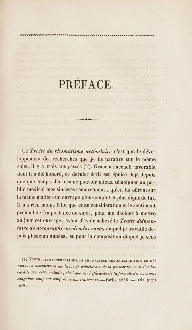 LARG IR SLR LUBRLLÉLLTLALLARLLLLLÉ LENS LILIANTLSEILVTLALLLLE LAN LL LES SLR PRÉFACE. Ce Traité du rhumatisme articulaire n’est que le déve- loppement des recherches que je fis paraître sur le même sujet, il y à trois ans passés (1). Grâce à l'accueil favorable dont il à été honoré, ce dernier écrit est épuisé déjà depuis quelque temps. J'ai cru ne pouvoir mieux témoigner au pu- blic médical mes sincères remercîmens, qu’en lui offrant sur la même matière un ouvrage plus complet et plus digne de lui. Il n’a rien moins fallu que cette considération et le sentiment profond de l'importance du sujet, pour me décider à mettre au jour cet ouvrage, avant d’avoir achevé le Traité élémen- taire de nosographie medicale exacte, auquel je travaille de- puis plusieurs années, et pour la composition duquel je sens (1) Nouverres RECHERGHES SUR LE RHUMATISME ARTICULAIRE AIGU EN GÉ- NÉRAL, ef spécialement sur la loi de coïncidence de la péricardite et de l'endo- cardite avec cette maladie, ainsi que sur l'efficacité de la formule des émissions sanguines COUP Sur COUp dans son traitement, — Paris, 1836. — 162 pages in=8 .