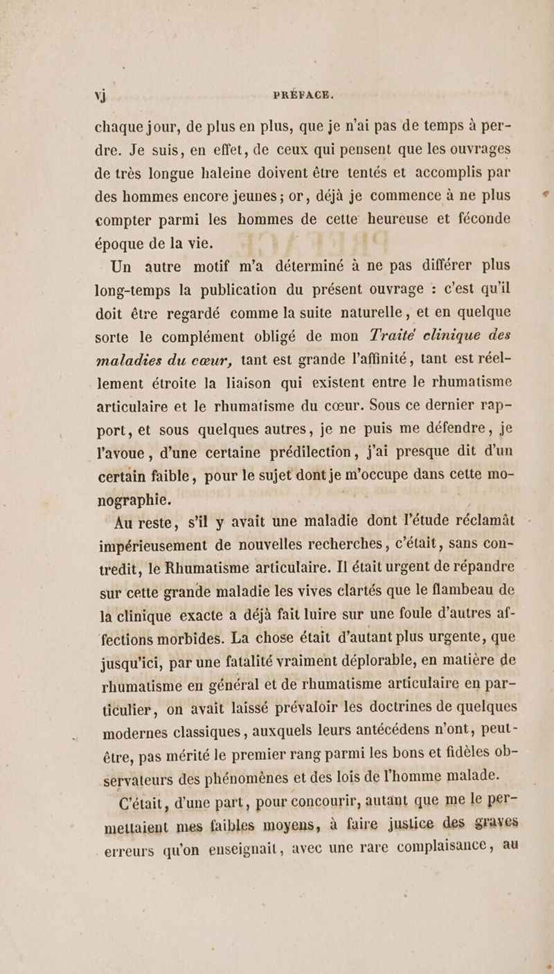 chaque jour, de plus en plus, que je n'ai pas de temps à per- dre. Je suis, en effet, de ceux qui pensent que les ouvrages de très longue haleine doivent être tentés et accomplis par des hommes encore jeunes ; or, déjà je commence à ne plus compter parmi les hommes de cette heureuse et féconde époque de la vie. | Un autre motif m'a déterminé à ne pas différer plus long-temps la publication du présent ouvrage : c’est qu'il doit être regardé comme la suite naturelle, et en quelque sorte le complément obligé de mon Traite clinique des maladies du cœur, tant est grande l’affinité, tant est réel- lement étroite la liaison qui existent entre le rhumatisme articulaire et le rhumatisme du cœur. Sous ce dernier rap- port, et sous quelques autres, je ne puis me défendre, je J'avoue , d’une certaine prédilection, j'ai presque dit d'un certain faible, pour le sujet dont je m'occupe dans cette mo- nographie. Au reste, s’il y avait une maladie dont l'étude réclamit impérieusement de nouvelles recherches, c'était, sans con- tredit, le Rhumatisme articulaire. Il était urgent de répandre sur cette grande maladie les vives clartés que le flambeau de la clinique exacte à déjà fait luire sur une foule d’autres af- fections morbides. La chose était d'autant plus urgente, que jusqu'ici, par une fatalité vraiment déplorabie, en matière de rhumatisme en général et de rhumatisme articulaire en par- ticulier, on avait laissé prévaloir les doctrines de quelques modernes classiques , auxquels leurs antécédens n'ont, peut- être, pas mérité le premier rang parmi les bons et fidèles ob- servateurs des phénomènes et des lois de l’homme malade. C'était, d’une part, pour concourir, autant que me le per- mettaient mes faibles moyens, à faire justice des graves erreurs qu'on enseignail, avec une rare complaisance, au