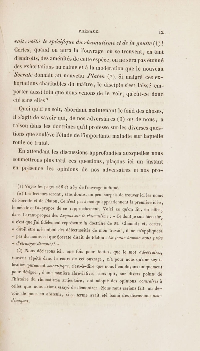 rait : voila le spécifique du rhumatisme et de la goutte (1)! Certes, quand on aura lu l'ouvrage où se trouvent, en tant d'endroits, des aménités de cette espèce, on ne sera pas étonné des exhortations au calme et à la modération que le nouveau Socrate donnait au nouveau Platon (2). Si malgré ces ex- hortations charitables du maître, le disciple s’est laissé em- porter aussi loin que nous venons de le voir , qu’eüt-ce donc été sans elies ? Quoi qu'il en soit, abordant maintenant le fond des choses, il s'agit de savoir qui, de nos adversaires (3) où de nous, a raison dans les doctrines qu'il professe sur les diverses ques- tions que soulève l'étude de l'importante maladie sur laquelle roule ce traité. En attendant les discussions approfondies auxquelles nous Soumettrons plus tard ces questions, plaçons ici un instant en présence les opinions de nos adversaires et nos pro- (x) Voyez les pages 286 et 287 de l'ouvrage indiqué. (2) Les lecteurs seront , sans doute, un peu surpris de trouver ici les noms de Socrate et de Platon. Ce n’est pas à moi qu'appartiennent la première idée, le mérite et l’à-propos de ce rapprochement, Voici ce qu'on lit, en effet, dans l’avant-propos des Lecons sur le rhumatisme : « Ce dont je suis bien sûr, « c’est que j'ai fidèlement représenté Ja doctrine de M. Chomel : ; et, certes, « dût-il être mécontent des défectuosités de mon travail il ne m'appliquera « pas du moins ce que Socrate disait de Platon : Ce jeune homme nous prête « d'étranges discours! » | (3) Nous déclarons ici, une fois pour toutes, que le mot adversaires, souvent répété dans le cours de cet ouvrage, n’a pour noùs qu’une signi- fication purement scientifique, c’est-à-dire que nous l’employons uniquement pour désigner, d’une manière abréviative, ceux qui, sur divers points de Phistoire du rhumatisme articulaire, ont adopté des opinions contraires à celles que nons avions essayé de démontrer. Nous nous serions fait un de- voir de nous en abstenir, si ce terme avait été banni des discussions aca- démiques,