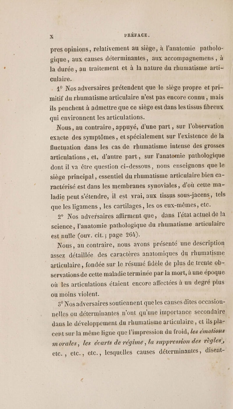 pres opinions, relativement au siège, à l'anatomie patholo- gique , aux causes déter aux accompagnemens , à la durée , au traitement et à la nature du rhumatisme arti- culaire. 1° Nos adversaires prétendent que le siège propre et pri- mitif du rhumatisme articulaire n’est pas encore connu, mais ils penchent à admettre que ce siège est dans les tissus fibreux qui environnent les articulations. Nous, au contraire, appuyé, d’une part, Sur l'ébéessatiôn exacte des symptômes, et spécialement sur l'existence de la fluctuation dans les cas de rhumatisme intense des grosses articulations , et, d'autre part, sur Fanatomie pathologique dont il va être question ci-dessous, nous enseignons que le siège principal, essentiel du rhumatisme articulaire bien ca- ractérisé est dans les membranes synoviales, d’où cetie ma- ladie peut s'étendre, il est vrai, aux tissus sous-jacens, tels que les ligamens , les cartilages, les os eux-mêmes, etc. 9 Nos adversaires affirment que, dans l'état actuel de la science, l'anatomie pathologique du rhumatisme articulaire est nulle (ouv. cit.; page 264). Nous, au contraire, nous avons présenté une description assez détaillée des caractères anatomiques du rhumatisme articulaire , fondée sur le résumé fidèle de plus de trente ob- servations de cette maladie terminée par la mort, à une époque où les articulations étaient encore affectées à un degré plus ou moins violent. 30 Nos adversaires soutiennent queles causes dites occasion- nelles ou déterminantes n’ont qu’une importance secondaire dans le développement du rhumatisme articulaire , et ils pla-. cent sur la même ligne que l'impression du froid, les emotions morales, les cearts de régime, la suppression des règles, etc. , etc., etc., lesquelles causes déterminantes, disent-