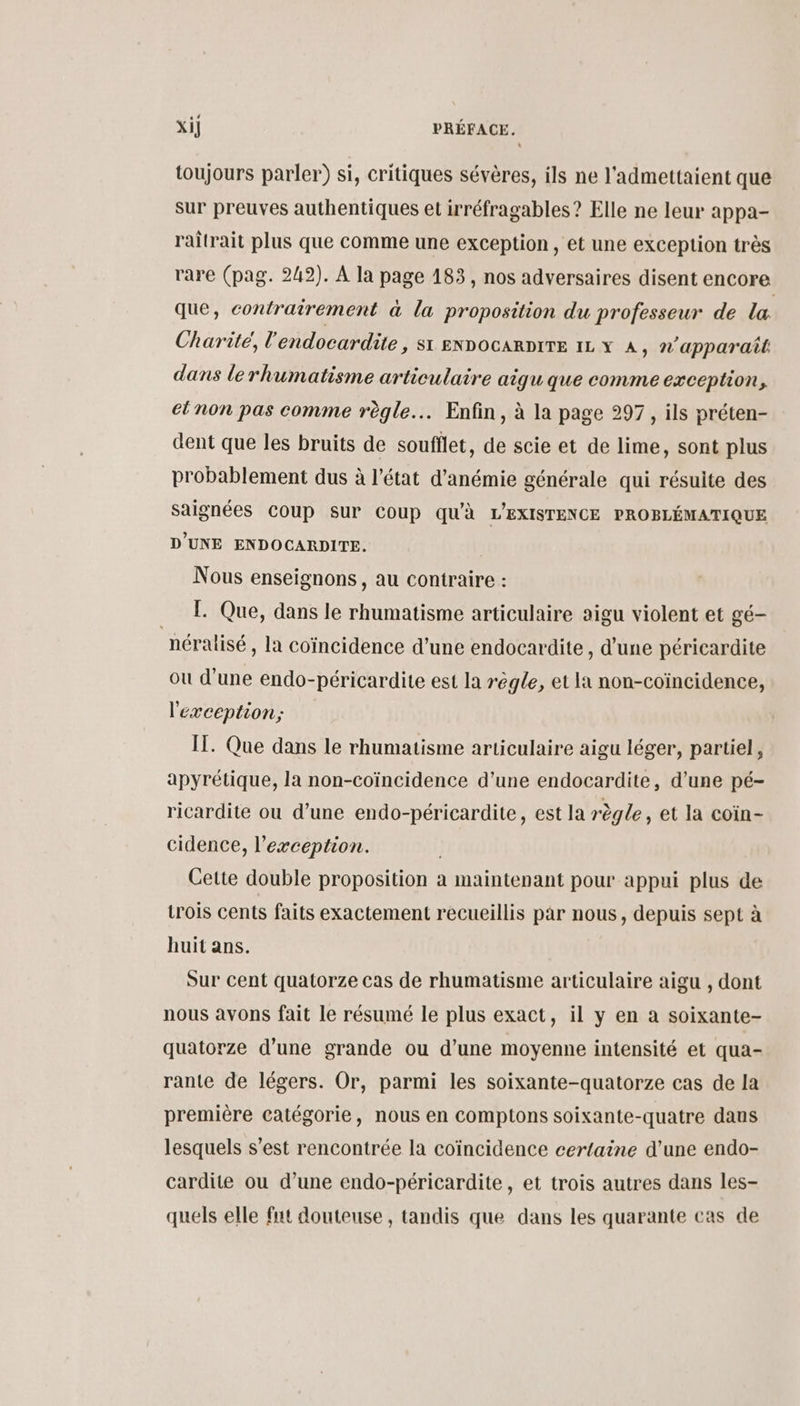 toujours parler) si, critiques sévères, ils ne l'admettaient que sur preuves authentiques et irréfragables ? Elle ne leur appa- raitrait plus que comme une exception, et une exception très rare (pag. 242). À la page 183, nos adversaires disent encore que, contrairement à la proposition du professeur de la Charité, l'endocardite, si ennocarpire 11 x 4, n'apparaît dans lerhumatisme articulaire aigu que comme exception, ctnon pas comme règle... Enfin, à la page 297, ils préten- dent que les bruits de soufflet, de scie et de lime, sont plus probablement dus à l’état d’anémie générale qui résuite des saignées COUP SUP Coup qu'à L'EXISTENCE PROBLÉMATIQUE D'UNE ENDOCARDITE. Nous enseignons, au contraire : | [. Que, dans le rhumatisme articulaire aigu violent et gé- néralisé , la coïncidence d’une endocardite , d’une péricardite ou d’une endo-péricardite est la régle, et la non-coïncidence, l'exception; IT. Que dans le rhumatisme articulaire aigu léger, partiel, apyrétique, la non-coïncidence d’une endocardite, d’une pé- ricardite ou d’une endo-péricardite, est la règle, et la coïn- cidence, l'exception. Cette double proposition à maintenant pour appui plus de trois cents faits exactement recueillis par nous, depuis sept à huit ans. Sur cent quatorze cas de rhumatisme articulaire aigu , dont nous avons fait le résumé le plus exact, il y en a soixante- quatorze d’une grande ou d’une moyenne intensité et qua- rante de légers. Or, parmi les soixante-quatorze cas de la première catégorie, nous en comptons soixante-quatre dans lesquels s’est rencontrée la coïncidence certaine d'une endo- cardite ou d’une endo-péricardite, et trois autres dans les- quels elle fut douteuse, tandis que dans les quarante cas de