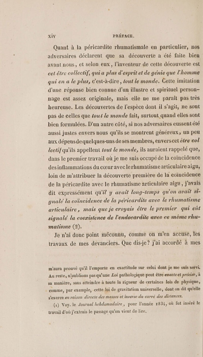 Quant à la péricardite rhumatismale en particulier, nos adversaires déclarent que sa découverte a été faite bien avant nous, et selon eux, l'inventeur de cette découverte est cet étre collectif, qui a plus d'esprit et de génie que l'homme qui en a le plus, c'est-à-dire , tout le monde. Cette imitation d’une réponse bien connue d’un illustre et spirituel person- nage est assez originale, mais elle ne me paraît pas très heureuse. Les découvertes de l'espèce dont il s’agit, ne sont pas de celles que fout le monde fait, surtout quand elles sont bien formulées. D'un autre côté, si nos adversaires eussent été aussi justes envers nous qu’ils se montrent généreux, un peu aux dépens de quelques-uns de ses membres, enverscet éére col lectif qu’ils appellent tout le monde, ils auraient rappelé que, dans le premier travail où je me suis occupé de la coïncidence des inflammations du cœur aveclerhumatisme articulaire aigu, loin de m'’attribuer la découverte première de la coïncidence de la péricardite avec le rhumatisme articulaire aigu, j'avais dit expressément qu’#/ y avait long-temps qu'on avait st- gnalé la coïncidence de la péricardite avee le rlumatisme articulaire, mais que je croyais être le premier qui eût signale la coexistence de l'endocardite avec ce même rhu- matisme (2). Je n’ai donc point méconnu, Comme on men atEtse, les travaux de mes devanciers. Que dis-je? j'ai accordé à mes m’aura prouvé qu'il l'emporte en exactitude sur celui dont je me suis servi. Au reste, n'oublions pas qu’une Loi pathologique peut être exacte et précise, à sa manière, sans atteindre à toute la rigueur de certaines lois de physique, comme, par exemple, -cette loi de gravitation universelle, dont on dit qu’elle s'exerce en raison directe des masses et inverse du carré des distances. (1) Voy. le Journal hebdomadaire, pour l'année 1854, où fut inséré le travail d’où j’extrais le passage qu'on vient de lire.