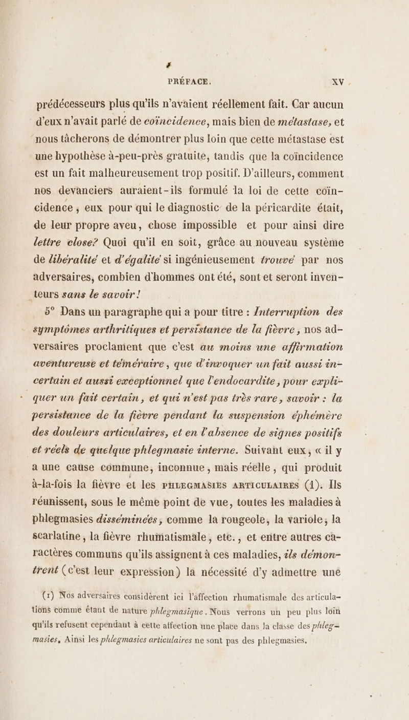 ; PRÉFACE, XV prédécesseurs plus qu’ils n'avaient réellement fait. Car aucun d'eux n’avait parlé de coïncidence, mais bien de meétastase, et nous tâcherons de démontrer plus loin que cette métastase est une hypothèse à-peu-près gratuite, tandis que la coïncidence est un fait malheureusement trop positif. D'ailleurs, comment nos devanciers auraient-ils formulé la loi de cette coin- cidence , eux pour qui le diagnostic’ de la péricardite était, de leur propre aveu, chose impossible et pour ainsi dire lettre close? Quoi qu’il en soit, grâce au nouveau système de libéralite et d'égalite si ingénieusement trouvé par nos adversaires, combien d'hommes ont été, sont et seront inven- teurs sans le savoir ! 5° Dans un paragraphe qui a pour titre : /Znterrupiion des symplômes arthritiques et persistance de la fièvre , nos ad- versaires proclament que c’est au moins une affirmation aventureuse et témératre, que d'invoquer un fait aussi in- certain et aussi exceptionnel que l'endocardite, pour expli- + quer un fait certain, et qui n’est pas très rare, savoir : la persistance de la fièvre pendant la suspension éphémère des douleurs articulaires, et en l'absence de signes positifs et réels de quelque phlegmasie interne. Suivant eux, « il y a une cause commune, inconnue , mais réelle , qui produit à-la-fois la fièvre et les PHILEGMASIES ARTICULAIRES (1). Ils réunissent, sous le même point de vue, toutes les maladies à phlegmasies disséminces, comme la rougeole, la variole, la scarlatine , la fièvre rhumatismale, ete., et entre autres ca- ractères communs qu'ils assignent à ces maladies, t/s démon- trent (c’est leur expression) la nécessité d'y admettre une (x) Nos adversaires considèrent ici l'affection rhumatismale des articula= tions comme étant de nature phle»masique. Nous verrons un peu plus loin qu'ils refusent cependant à cette affection une plate dans Ja classe des phleg= masies, Ainsi les phlegmasies articulaires ne sont pas des phlegmasies.