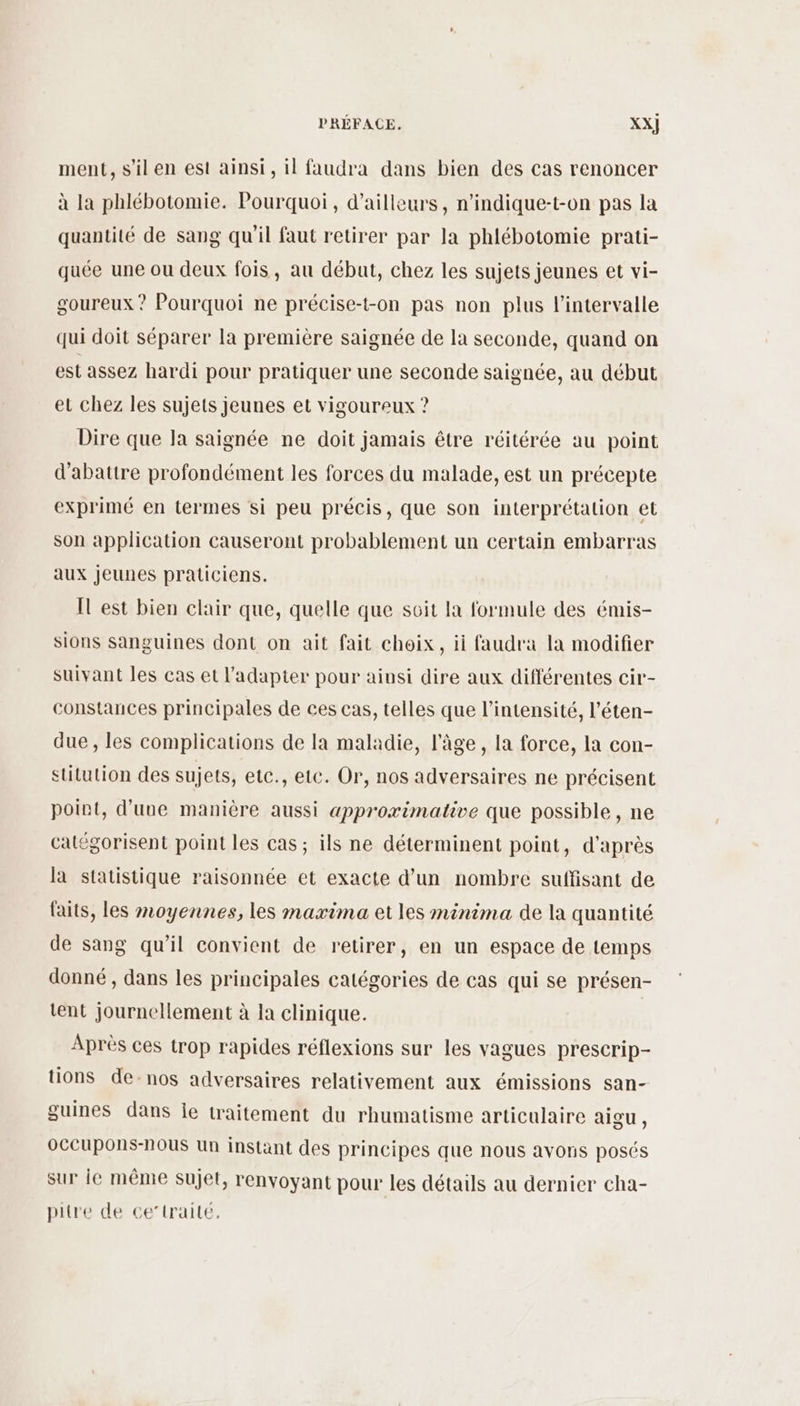 ment, s’il en est ainsi, il faudra dans bien des cas renoncer à la phlébotomie. Pourquoi, d’ailleurs, n’indique-t-on pas la quantité de sang qu'il faut retirer par la phlébotomie prati- quée une ou deux fois, au début, chez les sujets jeunes et vi- goureux ? Pourquoi ne précise-t-on pas non plus l'intervalle qui doit séparer la première saignée de la seconde, quand on est assez hardi pour pratiquer une seconde saignée, au début eu chez les sujets jeunes et vigoureux ? Dire que la saignée ne doit jamais être réitérée au point d’abattre profondément les forces du malade, est un précepte exprimé en termes si peu précis, que son interprétalion et son application causeront probablement un certain embarras aux jeunes praticiens. IT est bien clair que, quelle que soit la formule des émis- sions sanguines dont on ait fait choix, ii faudra la modifier suivant les cas et l'adapter pour ainsi dire aux différentes cir- constances principales de ces cas, telles que l'intensité, l’éten- due, les complications de la maladie, l’âge, la force, la con- stitution des sujets, etc., etc. Or, nos adversaires ne précisent point, d’une manière aussi approximative que possible, ne catégorisent point les cas; ils ne déterminent point, d'après la statistique raisonnée et exacte d’un nombre suffisant de faits, les moyennes, les maxima et les minima de la quantité de sang qu'il convient de retirer, en un espace de temps donné, dans les principales catégories de cas qui se présen- tent journellement à la clinique. Après ces trop rapides réflexions sur les vagues prescrip- tions de-nos adversaires relativement aux émissions san- guines dans le traitement du rhumatisme articulaire aigu, oCCUpOns-nOUS Un instant des principes que nous avons posés sur ie même sujet, renvoyant pour les détails au dernier cha- pitre de ce’trailé,