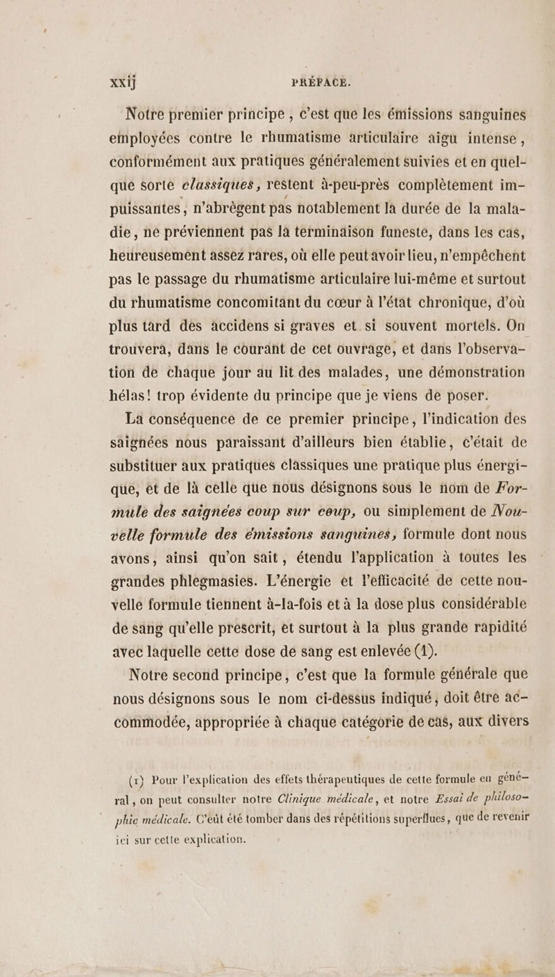 Notre premier principe , c’est que les émissions sanguines employées contre le rhumatisme articulaire aigu intense, conformément aux pratiques généralement suivies et en quel- que sorte classiques, restent à-peu-près complètement im- puissantes , n’abrègent pas notablement la durée de la mala- die, ne préviennent pas là terminaison funeste, dans les cas, heureusement assez rares, où elle peutavoir lieu, n'empêchent pas le passage du rhumatisme articulaire lui-même et surtout du rhumatisme concomitant du cœur à l’état chronique, d'où plus tard des accidens si graves et si souvent mortels. On trouvera, dans le courant de cet ouvrage, et dans l'observa- tion de chaque jour au lit des malades, une démonstration hélas! trop évidente du principe que je viens de poser. La conséquence de ce premier principe, l'indication des saignées nous paraissant d’ailleurs bien établie, c'était de substituer aux pratiques classiques une pratique plus énergi- que, êt de là celle que nous désignons sous le nom de For- mule des saignees coup sur coup, ou simplement de Vou- velle formule des émissions sanguines, formule dont nous avons, ainsi qu'on sait, étendu l'application à toutes les grandes phlesmasies. L'énergie et lefficacité de cette nou- velle formule tiennent à-la-fois et à la dose plus considérable de sang qu’elle prescrit, et surtout à la plus grande rapidité avec laquelle cette dose de sang est enlevée (1). Notre second principe, c’est que la formule générale que nous désignons sous le nom ci-dessus indiqué, doit être ac- commodée, appropriée à chaque catégorie dé cas, aux divers 1} Pour lexplication des effets thérapeutiques de cette formule en gène-— } Ï ral, on peut consulter notre Clinique médicale, et notre Essai de philoso- plie médicale. C’eût été tomber dans des répétitions superflues, que de revenir jei sur cette explication.