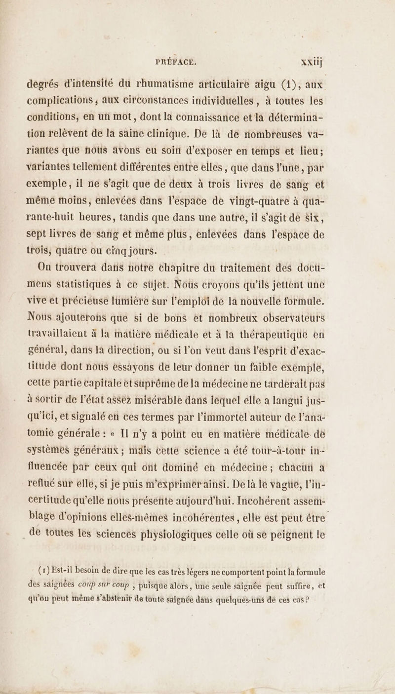 degrés d'intensité du rhumatisme articulaire aigu (4), aux complications ; aux circonstances individuelles, à toutes les conditions, en uñ mot, dont la connaissance et la détermina- tion relèvent de la saine clinique. De là de nombreuses va- riantes que hoùs avons eu soin d'exposer en temps et lieu; variantes tellement différentes entre elles, que dans l’une, par exemple, il ne s’agit que de deux à trois livres de sang et même moins, enlevées dans l’espace de vingt-quatre à qua- rante-huit heures, tandis que dans une autre, il s’agit de Six, sept livres de sang et même plus, enlevées dans l’espace de trois, quatre ou cinq jours. On trouvera dans notre chapitre du traitement des docu- mens statistiques à ce süjet. Nous croyons qu'ils jettent une vive et précieuse lumière sur l'emploi de la nouvelle formule. Noûs ajouterons que si de bons et nombreux observateurs travaillaient ä la matière médicale ét à la thérapeutique en général, dans là direction, ou si l'on veut dans l'esprit d’exac- titude dont nous essayons de leur donner un faible exemple, cette partie capitale et suprême de la médecine ne tarderalt pas à sortir de l’état assez misérable dans lequel elle a langui jus- qu'ici, et signalé en ces termes par l’immortel auteur de l’ani- tomie générale : « Il n’y a point eu en matiére médicale de systèmes généraux ; mais Cetté science a été tour-à-tour in- fluencée par ceux qui ofit dominé en médecine; chacuñ a reflué sur elle, si je puis m’éxprimerainsi. De là le vagüe, l’in- certitude qu’elle nous présente aujourd'hui. Incohérent assem- blage d'opinions elles-mêmes incohérentes , elle est peut être . de toutes les sciences physiologiques celle où se peignent le (x) Est-il besoin de dire que les cas très légers ne comportent point la formule 0 r ñ * des saignées coup sur coup ; puisque alors, une seule saignée peut suffire, et q\'ou peut mème s'abstenir de toute saignée dans quelqués-uns dé ces cas ?