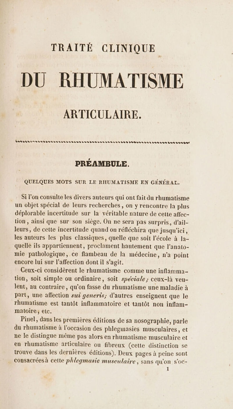 TRAITÉ CLINIQUE DU RHUMATISME ARTICULAIRE. VAR LAN IA LIEU LIIELVEULEILILVELLELULVE LLBILIAV LL VUE LIE LUN LOR LUE LA R LLDOA! PRÉAMBULE. QUELQUES MOTS SUR LE RHUMATISME EN GÉNÉRAL. _… Si l’on consulte les divers auteurs qui ont fait du rhumatisme un objet spécial de leurs recherches, on y rencontre la plus déplorable incertitude sur la véritable nature de cette affec- tion , ainsi que sur son siège. On ne sera pas surpris, d’ail- leurs, de cette incertitude quand on réfléchira que jusqu'ici , les auteurs les plus classiques, quelle que soit l’école à la- quellé ils appartiennent, proclament hautement que l’anato- mie pathologique, ce flambeau de la médecine, n’a point encore lui sur l'affection dont il s’agit. Ceux-ci considèrent le rhumatisme comme une inflamma- tion, soit simple ou ordinaire, soit speciale; ceux-là veu- lent, au contraire, qu’on fasse du rhumatisme une maladie à part, une affection suz generis; d’autres enseignent que le rhumatisme est tantôt inflammatoire et tantôt non inflam- matoire; elc,. Pinel, dans les premières éditions de sa nosographie, parle du rhumatisme à l’occasion des phleginasies musculaires, et ne le distingue même pas alors en rhumatisme musculaire et en rhumatisme articulaire ou fibreux (cette distinction se trouve dans les dernières éditions). Deux pages à peine sont consacrées à celte phlegmasie musculaire , sans qu'on s'oc-
